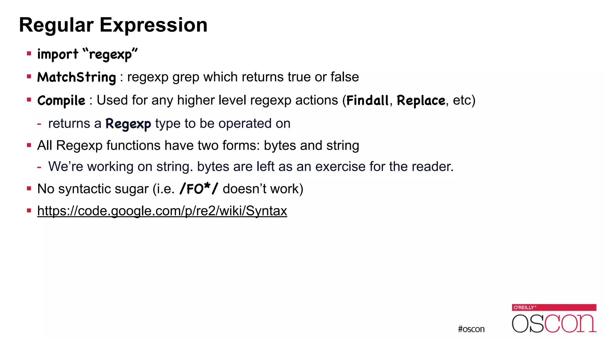 Regular Expression ! import “regexp” ! MatchString : regexp grep which returns true or false ! Compile : Used for any higher level regexp actions (Findall, Replace, etc) - returns a Regexp type to be operated on ! All Regexp functions have two forms: bytes and string - We’re working on string. bytes are left as an exercise for the reader. ! No syntactic sugar (i.e. /FO*/ doesn’t work) ! https://code.google.com/p/re2/wiki/Syntax 