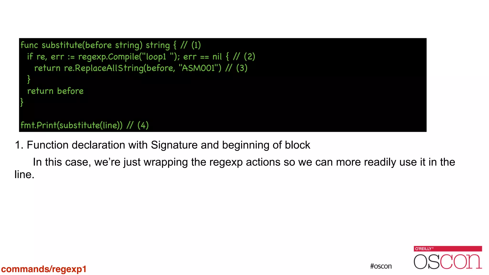 ! ! ! ! ! ! 1. Function declaration with Signature and beginning of block In this case, we’re just wrapping the regexp actions so we can more readily use it in the line. func substitute(before string) string { // (1) if re, err := regexp.Compile("loop1 "); err == nil { // (2) return re.ReplaceAllString(before, "ASM001") // (3) } return before } ! fmt.Print(substitute(line)) // (4) commands/regexp1 
