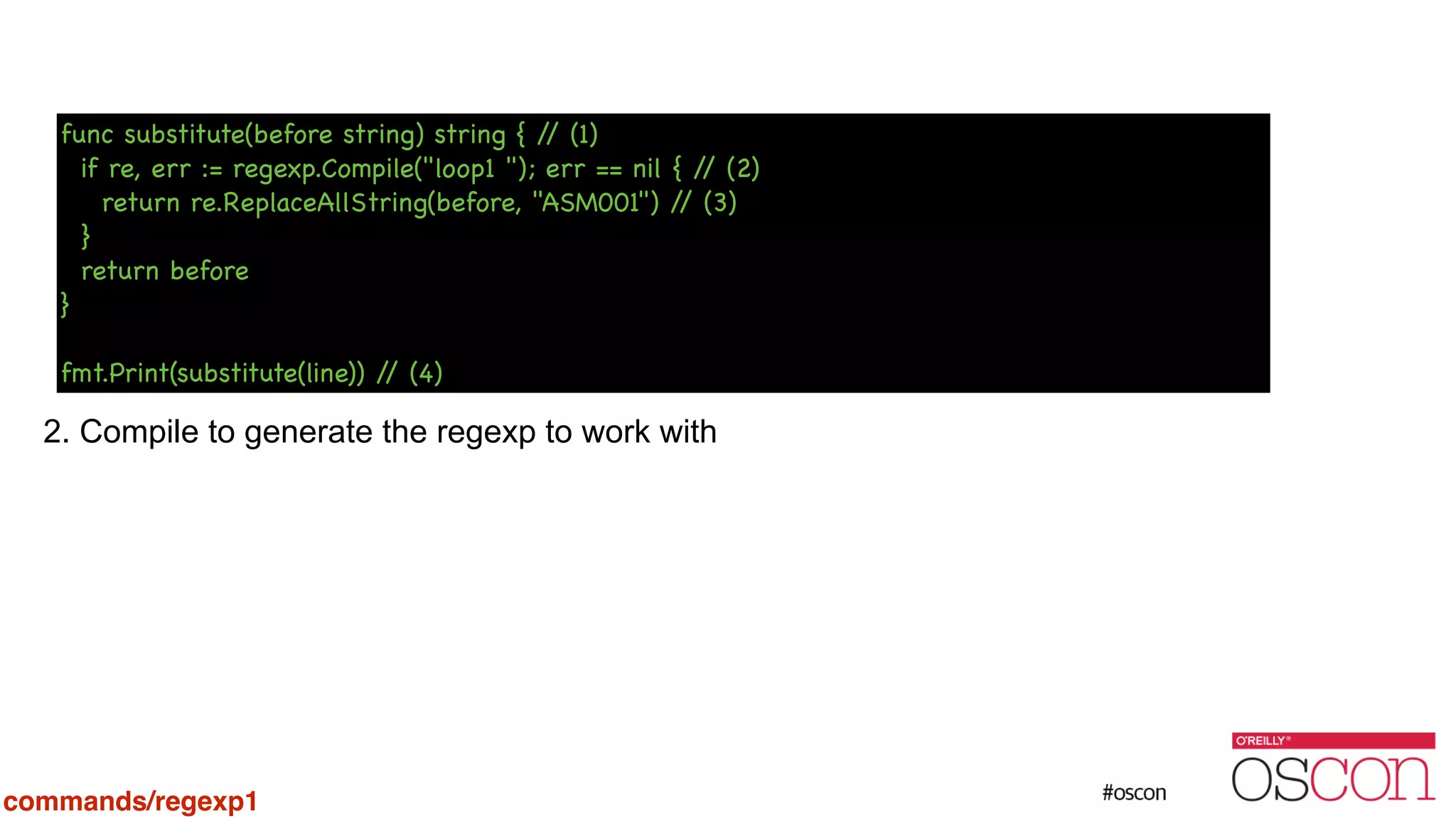 ! ! ! ! ! ! 2. Compile to generate the regexp to work with func substitute(before string) string { // (1) if re, err := regexp.Compile("loop1 "); err == nil { // (2) return re.ReplaceAllString(before, "ASM001") // (3) } return before } ! fmt.Print(substitute(line)) // (4) commands/regexp1 