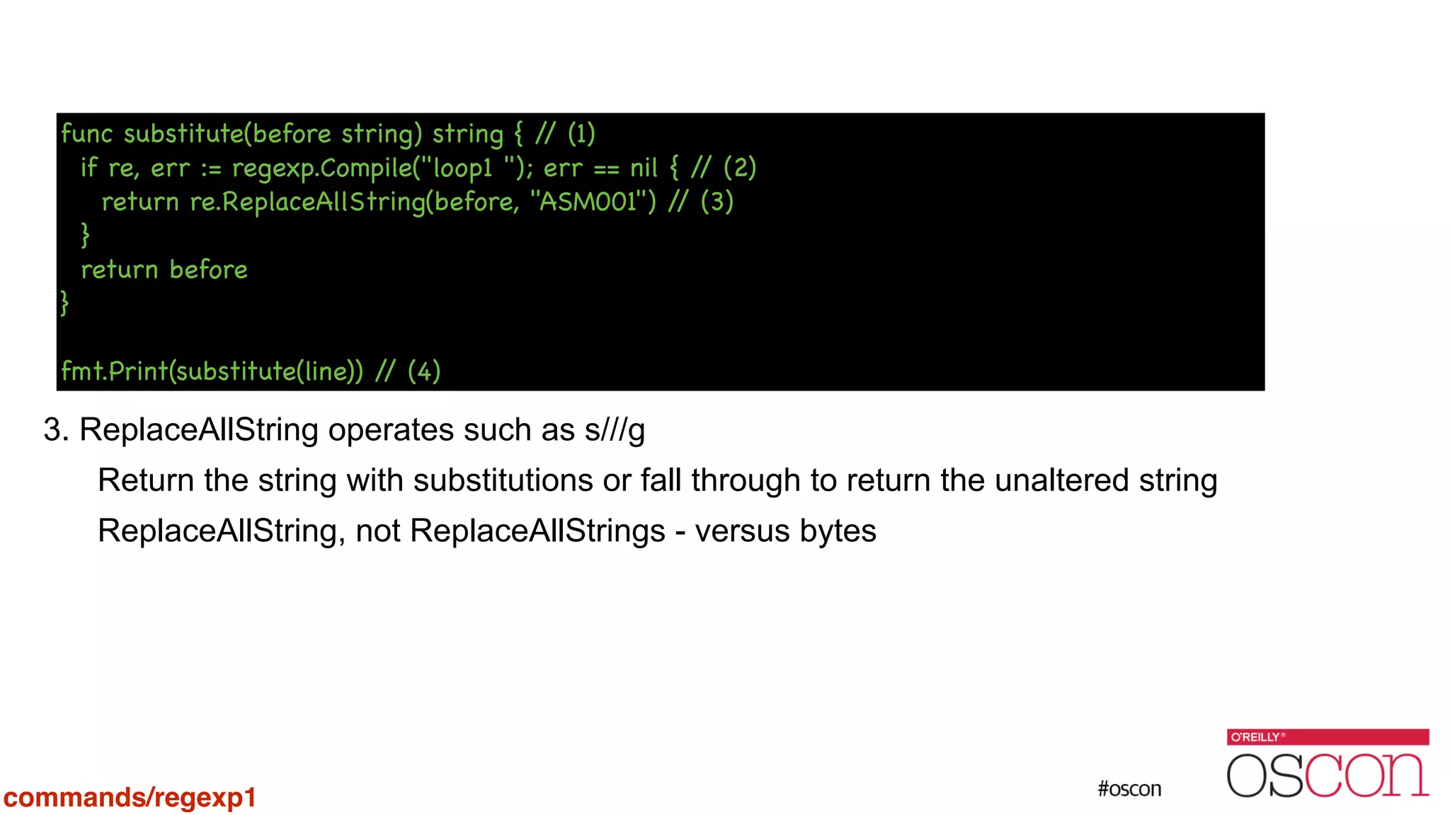 ! ! ! ! ! ! 3. ReplaceAllString operates such as s///g Return the string with substitutions or fall through to return the unaltered string ReplaceAllString, not ReplaceAllStrings - versus bytes func substitute(before string) string { // (1) if re, err := regexp.Compile("loop1 "); err == nil { // (2) return re.ReplaceAllString(before, "ASM001") // (3) } return before } ! fmt.Print(substitute(line)) // (4) commands/regexp1 