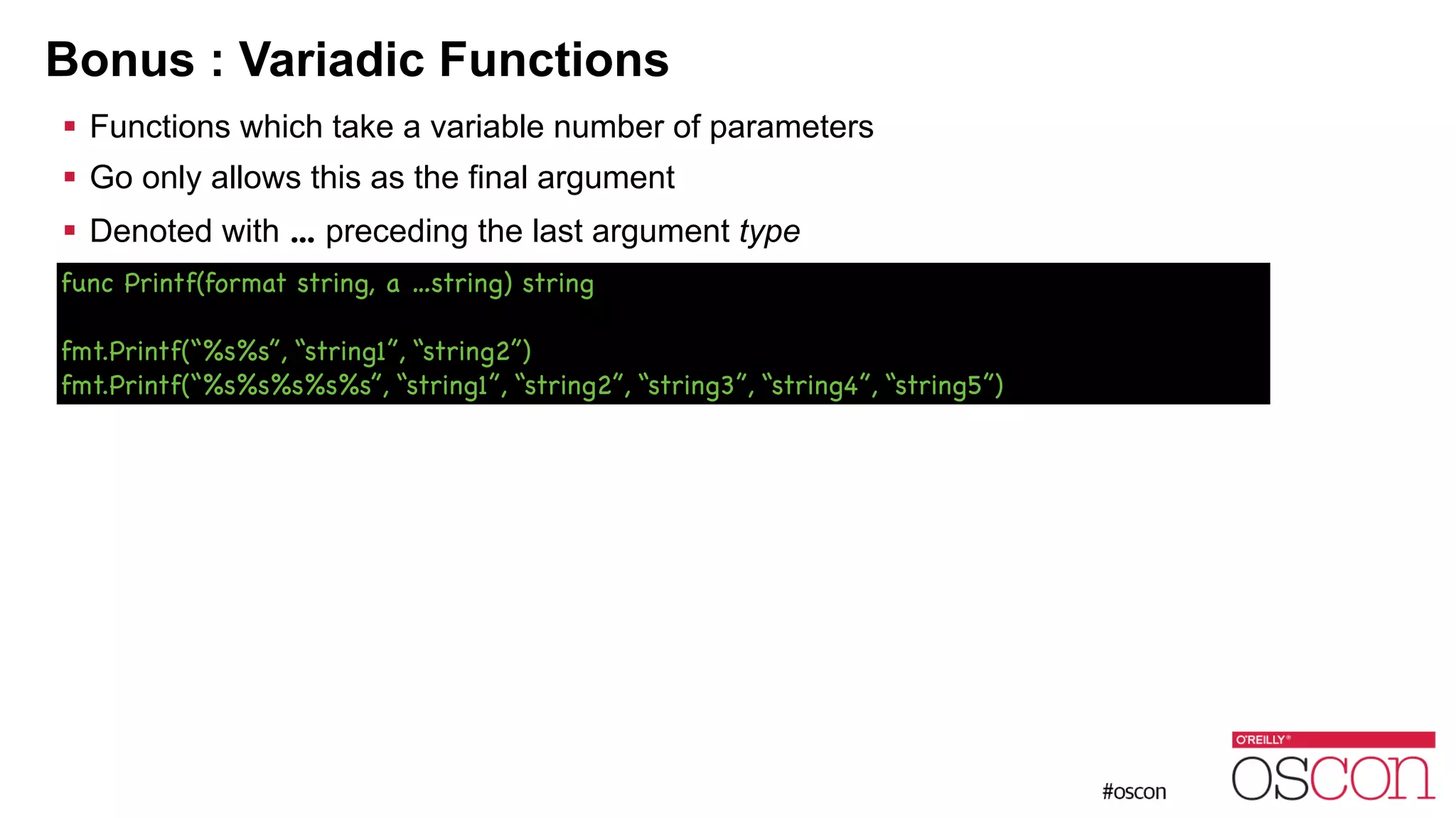 Bonus : Variadic Functions ! Functions which take a variable number of parameters ! Go only allows this as the final argument ! Denoted with ... preceding the last argument type func Printf(format string, a …string) string ! fmt.Printf(“%s%s”, “string1”, “string2”) fmt.Printf(“%s%s%s%s%s”, “string1”, “string2”, “string3”, “string4”, “string5”) 