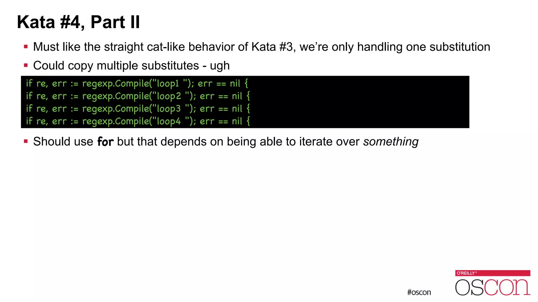Kata #4, Part II ! Must like the straight cat-like behavior of Kata #3, we’re only handling one substitution ! Could copy multiple substitutes - ugh ! ! ! ! Should use for but that depends on being able to iterate over something if re, err := regexp.Compile("loop1 "); err == nil { if re, err := regexp.Compile("loop2 "); err == nil { if re, err := regexp.Compile("loop3 "); err == nil { if re, err := regexp.Compile("loop4 "); err == nil { 