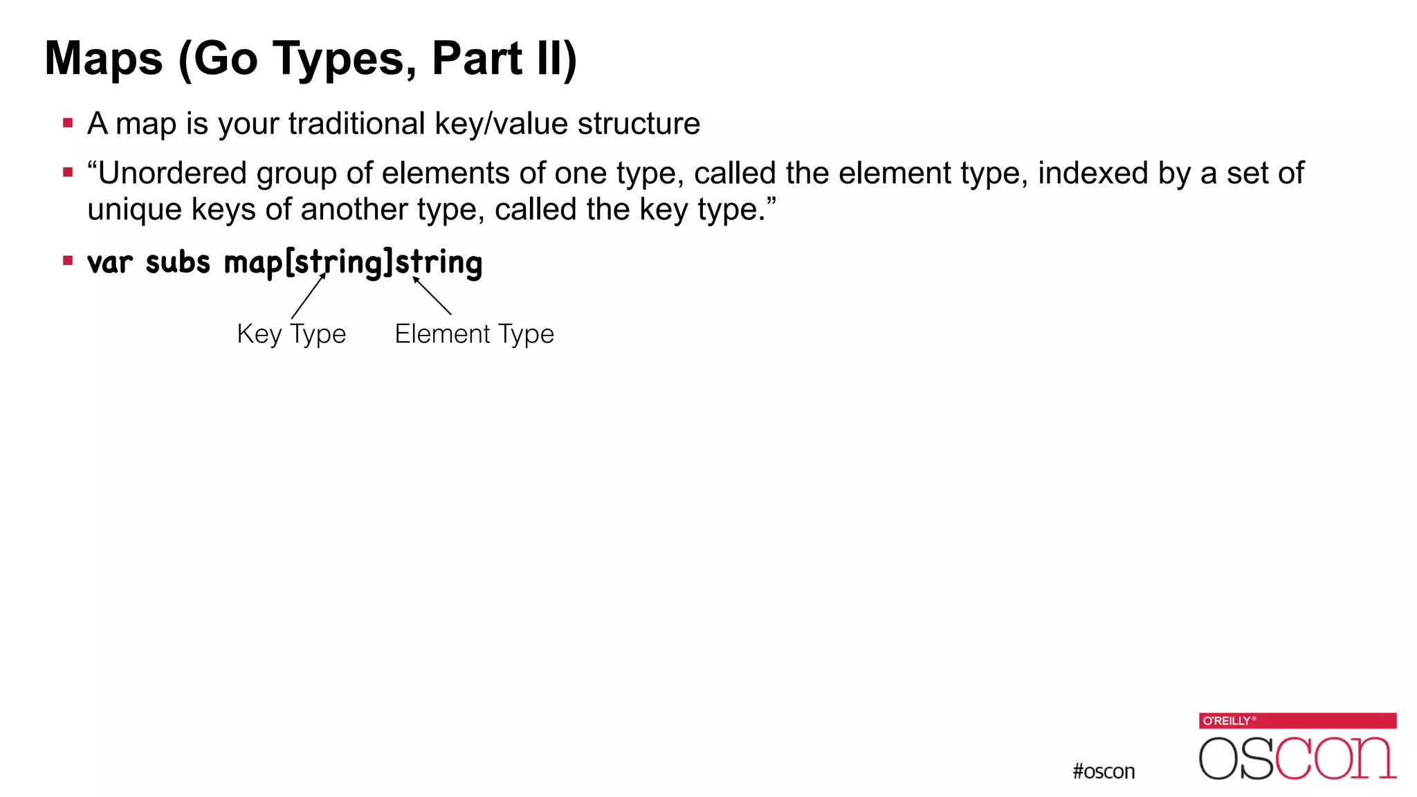 Maps (Go Types, Part II) ! A map is your traditional key/value structure ! “Unordered group of elements of one type, called the element type, indexed by a set of unique keys of another type, called the key type.” ! var subs map[string]string Key Type Element Type 