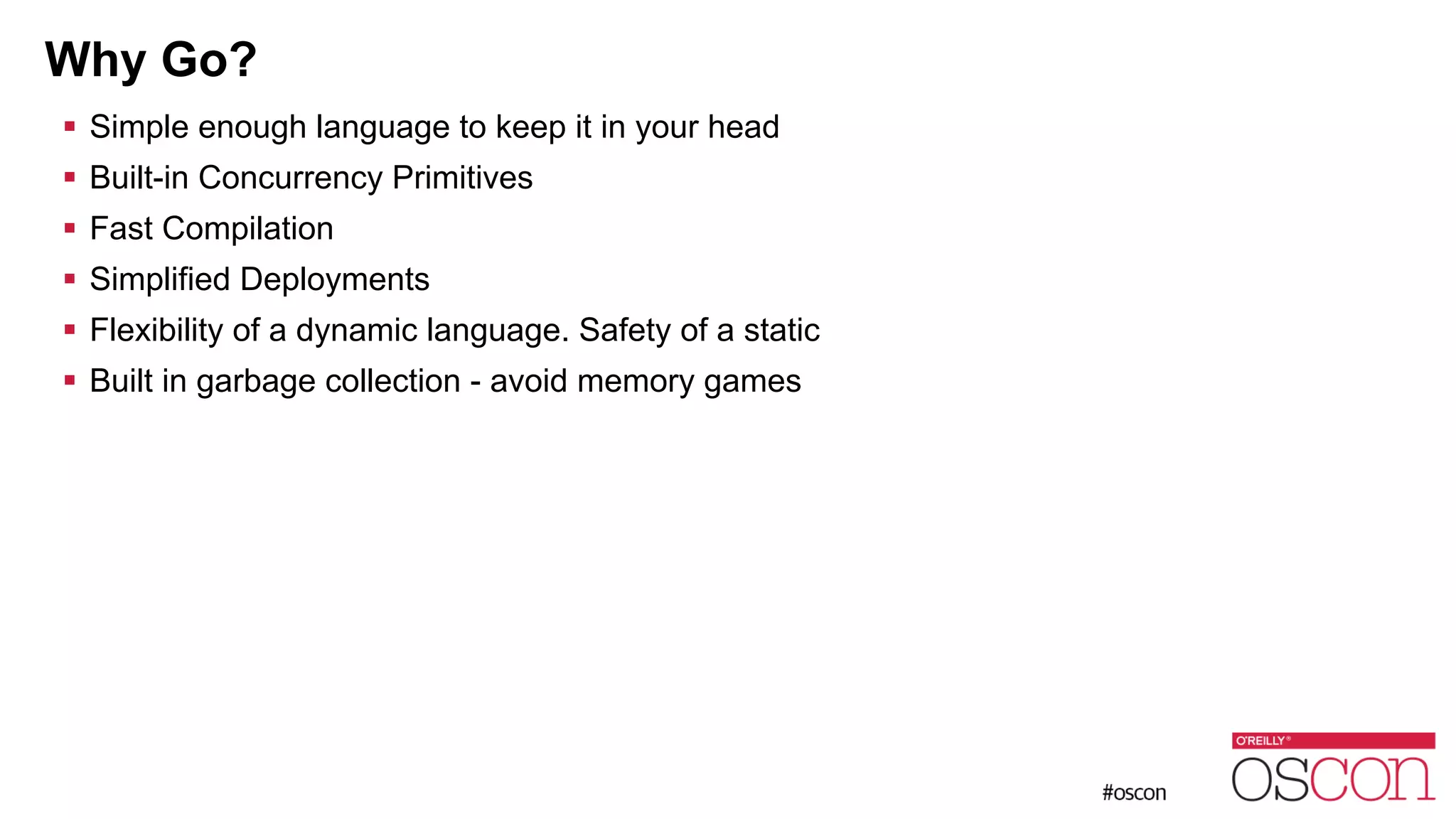 Why Go? ! Simple enough language to keep it in your head ! Built-in Concurrency Primitives ! Fast Compilation ! Simplified Deployments ! Flexibility of a dynamic language. Safety of a static ! Built in garbage collection - avoid memory games 