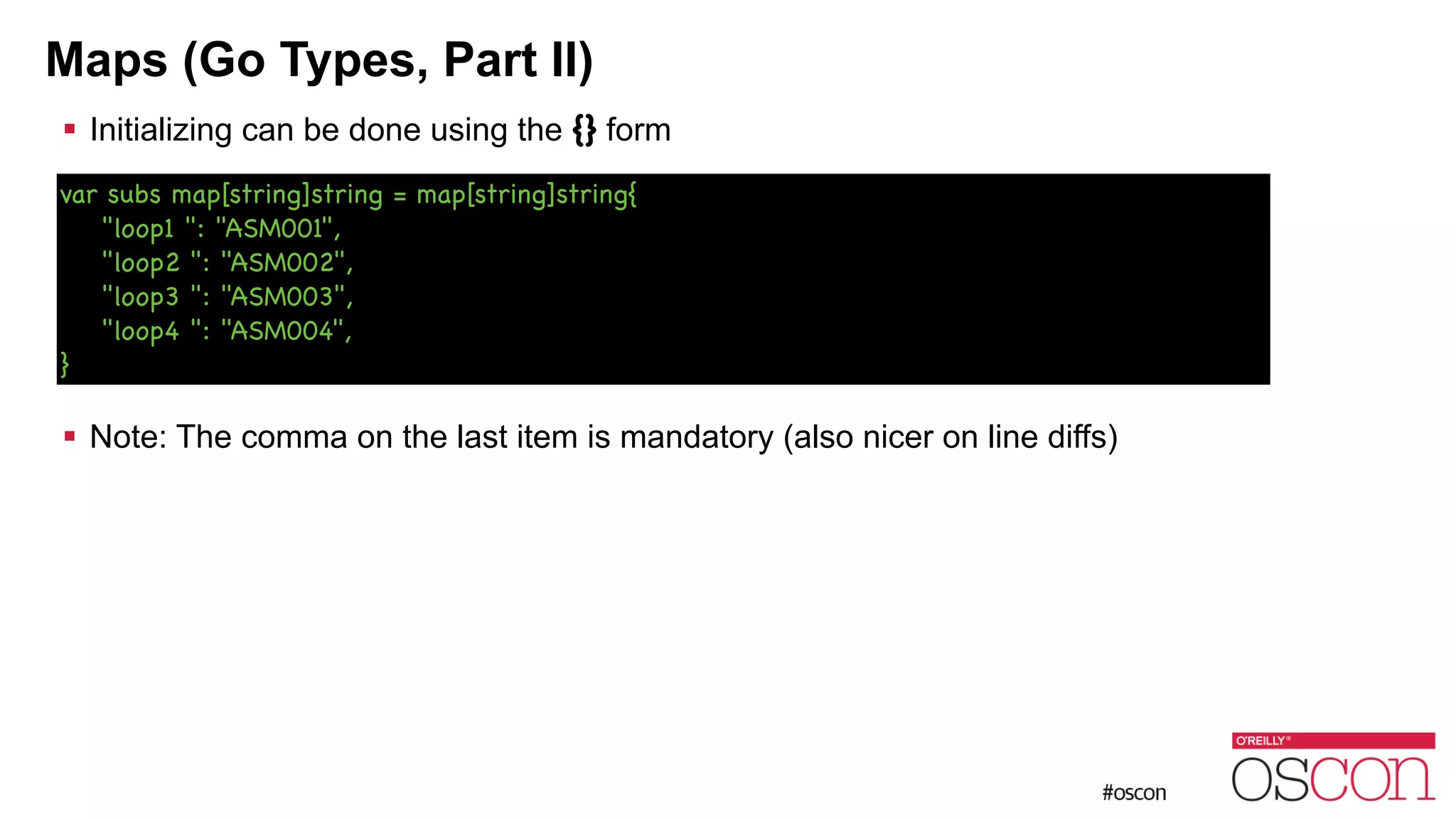 Maps (Go Types, Part II) ! Initializing can be done using the {} form ! ! ! ! ! ! Note: The comma on the last item is mandatory (also nicer on line diffs) var subs map[string]string = map[string]string{ "loop1 ": "ASM001", "loop2 ": "ASM002", "loop3 ": "ASM003", "loop4 ": "ASM004", } 