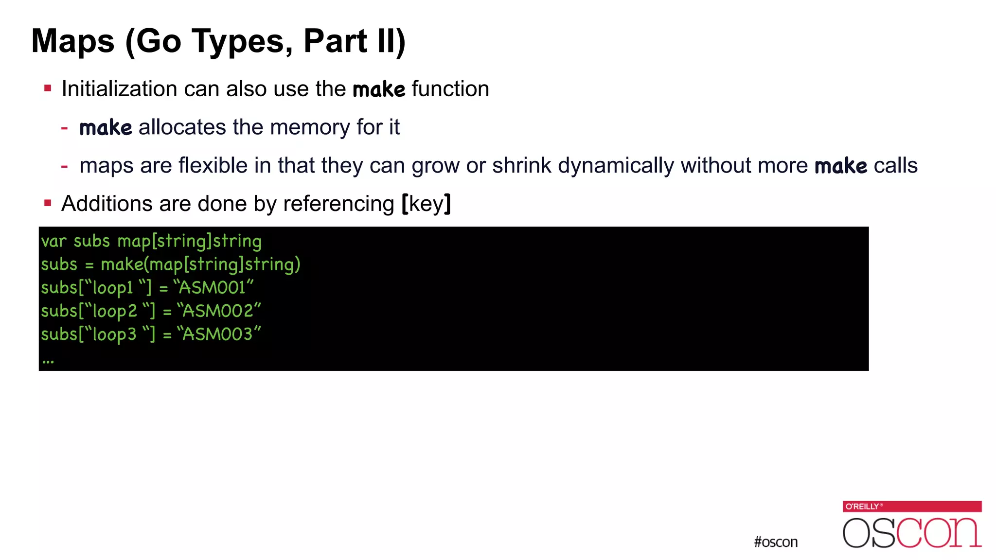 Maps (Go Types, Part II) ! Initialization can also use the make function - make allocates the memory for it - maps are flexible in that they can grow or shrink dynamically without more make calls ! Additions are done by referencing [key] var subs map[string]string subs = make(map[string]string) subs[“loop1 “] = “ASM001” subs[“loop2 “] = “ASM002” subs[“loop3 “] = “ASM003” … 