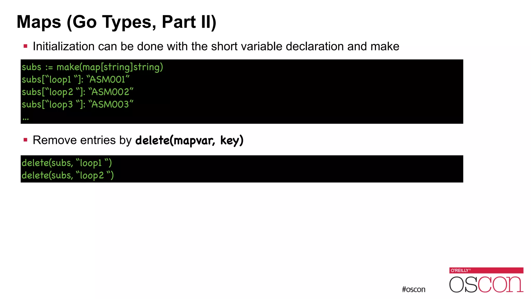 Maps (Go Types, Part II) ! Initialization can be done with the short variable declaration and make ! ! ! ! ! Remove entries by delete(mapvar, key) ! subs := make(map[string]string) subs[“loop1 “]: “ASM001” subs[“loop2 “]: “ASM002” subs[“loop3 “]: “ASM003” … delete(subs, “loop1 “) delete(subs, “loop2 “) 