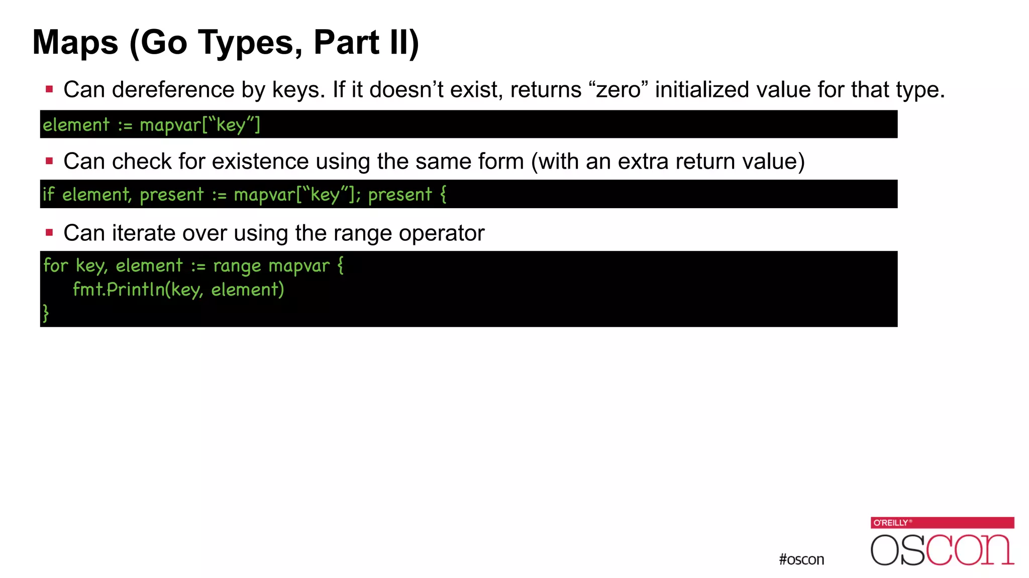 Maps (Go Types, Part II) ! Can dereference by keys. If it doesn’t exist, returns “zero” initialized value for that type. ! ! Can check for existence using the same form (with an extra return value) ! ! Can iterate over using the range operator for key, element := range mapvar { fmt.Println(key, element) } element := mapvar[“key”] if element, present := mapvar[“key”]; present { 