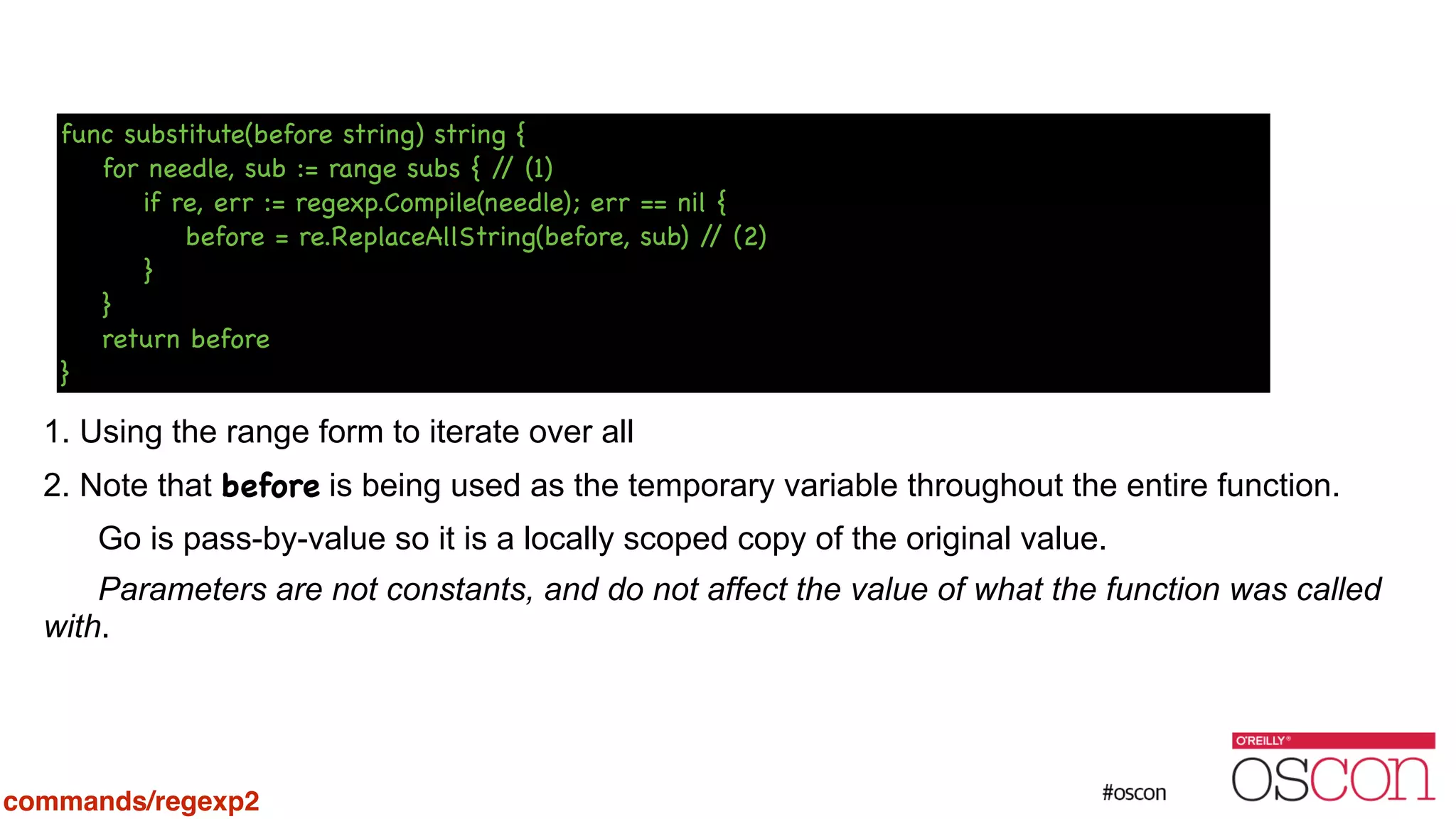 ! ! ! ! ! ! 1. Using the range form to iterate over all 2. Note that before is being used as the temporary variable throughout the entire function. Go is pass-by-value so it is a locally scoped copy of the original value. Parameters are not constants, and do not affect the value of what the function was called with. func substitute(before string) string { for needle, sub := range subs { // (1) if re, err := regexp.Compile(needle); err == nil { before = re.ReplaceAllString(before, sub) // (2) } } return before } commands/regexp2 