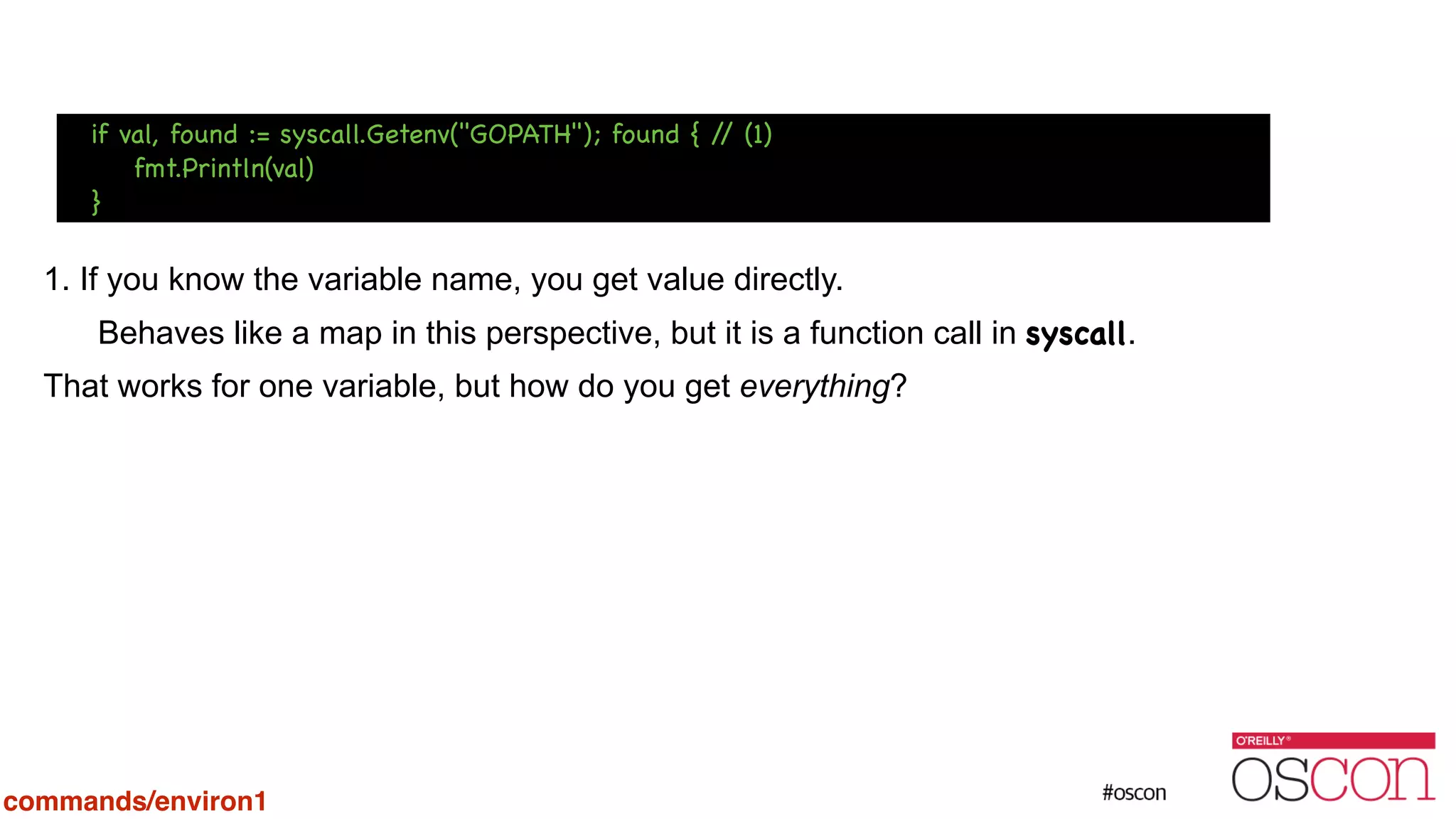 ! ! ! 1. If you know the variable name, you get value directly. Behaves like a map in this perspective, but it is a function call in syscall. That works for one variable, but how do you get everything? if val, found := syscall.Getenv("GOPATH"); found { // (1) fmt.Println(val) } commands/environ1 