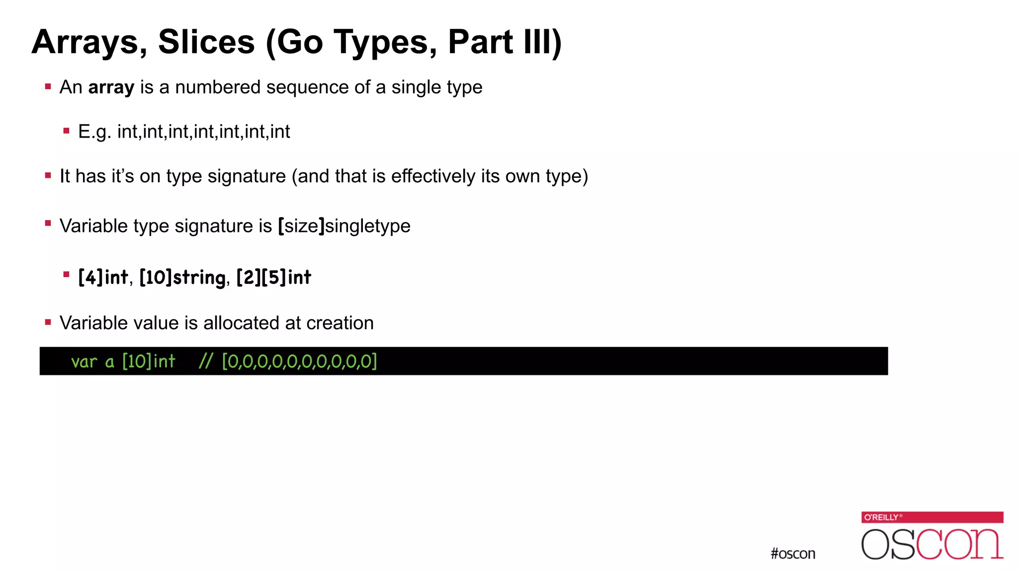 Arrays, Slices (Go Types, Part III) ! An array is a numbered sequence of a single type ! E.g. int,int,int,int,int,int,int ! It has it’s on type signature (and that is effectively its own type) ! Variable type signature is [size]singletype ! [4]int, [10]string, [2][5]int ! Variable value is allocated at creation var a [10]int // [0,0,0,0,0,0,0,0,0,0] 