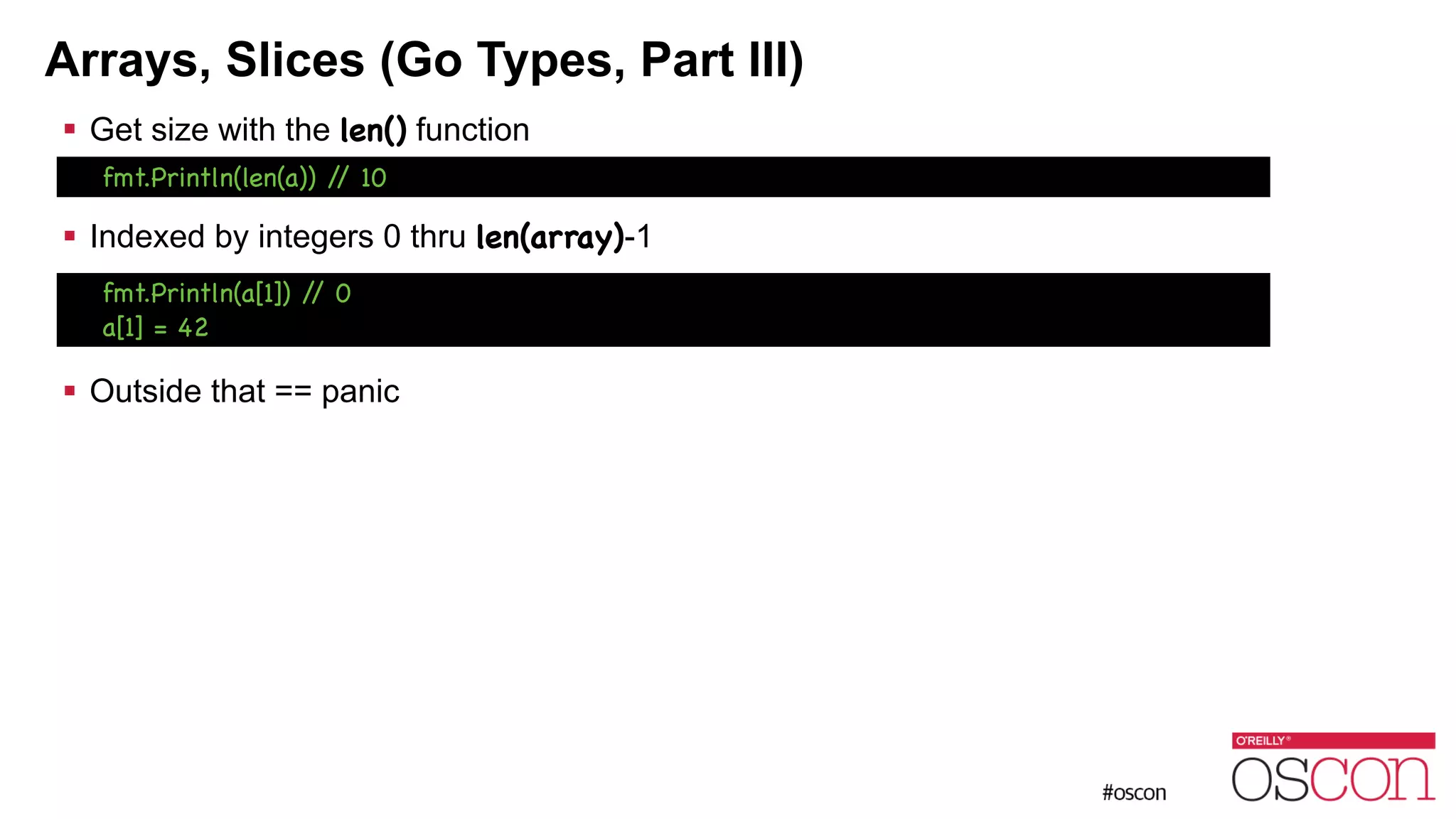 Arrays, Slices (Go Types, Part III) ! Get size with the len() function ! ! Indexed by integers 0 thru len(array)-1 ! ! ! Outside that == panic fmt.Println(a[1]) // 0 a[1] = 42 fmt.Println(len(a)) // 10 