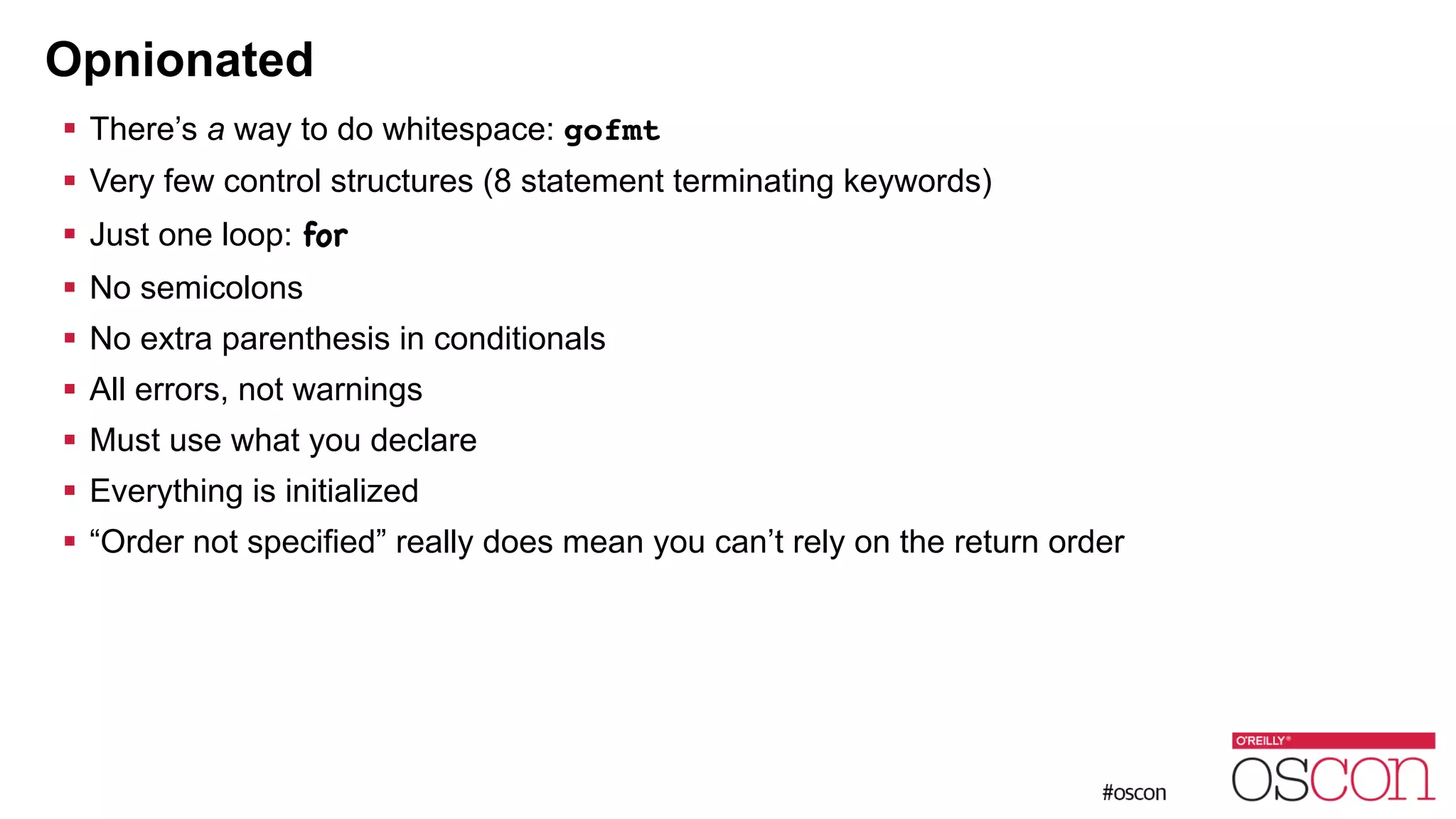 Opnionated ! There’s a way to do whitespace: gofmt ! Very few control structures (8 statement terminating keywords) ! Just one loop: for ! No semicolons ! No extra parenthesis in conditionals ! All errors, not warnings ! Must use what you declare ! Everything is initialized ! “Order not specified” really does mean you can’t rely on the return order 