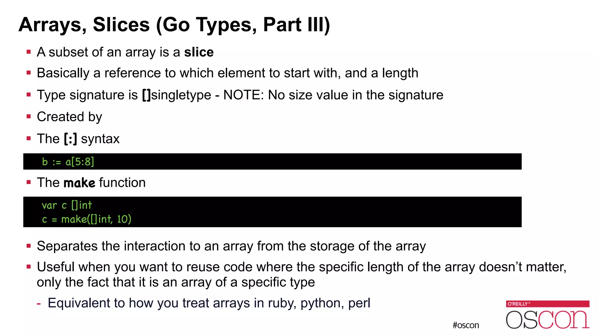 Arrays, Slices (Go Types, Part III) ! A subset of an array is a slice ! Basically a reference to which element to start with, and a length ! Type signature is []singletype - NOTE: No size value in the signature ! Created by ! The [:] syntax ! ! The make function ! ! ! Separates the interaction to an array from the storage of the array ! Useful when you want to reuse code where the specific length of the array doesn’t matter, only the fact that it is an array of a specific type - Equivalent to how you treat arrays in ruby, python, perl b := a[5:8] var c []int c = make([]int, 10) 