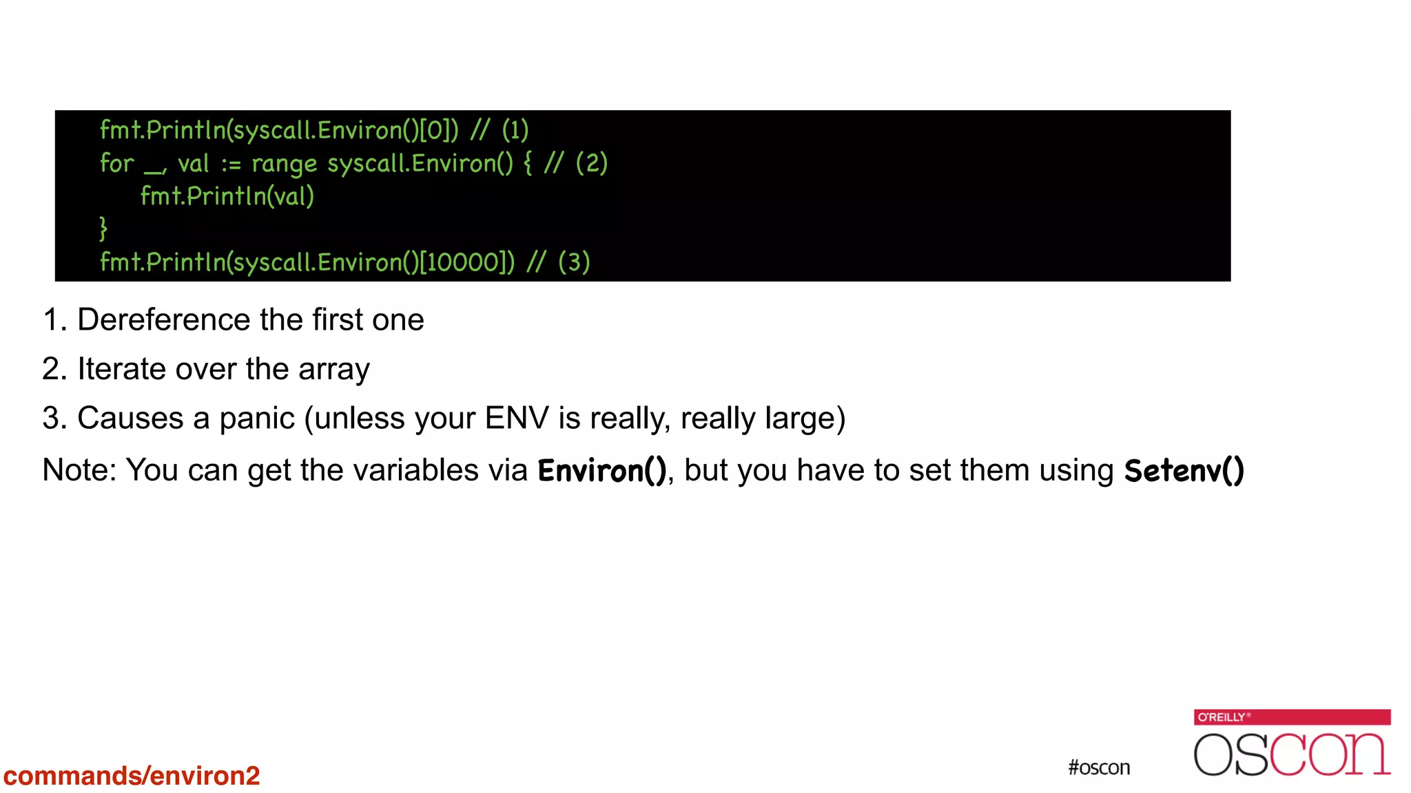 ! ! ! ! 1. Dereference the first one 2. Iterate over the array 3. Causes a panic (unless your ENV is really, really large) Note: You can get the variables via Environ(), but you have to set them using Setenv() fmt.Println(syscall.Environ()[0]) // (1) for _, val := range syscall.Environ() { // (2) fmt.Println(val) } fmt.Println(syscall.Environ()[10000]) // (3) commands/environ2 