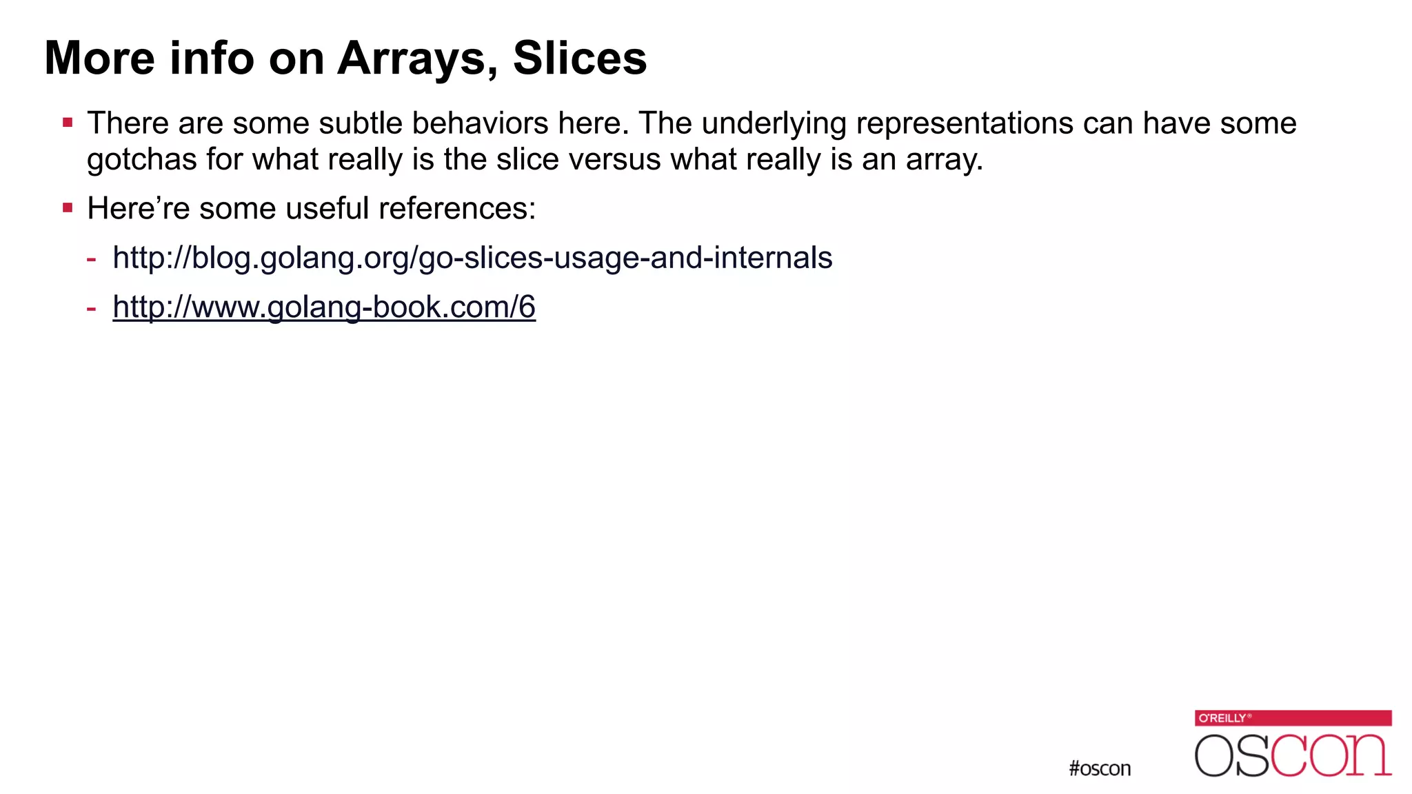 More info on Arrays, Slices ! There are some subtle behaviors here. The underlying representations can have some gotchas for what really is the slice versus what really is an array. ! Here’re some useful references: - http://blog.golang.org/go-slices-usage-and-internals - http://www.golang-book.com/6 