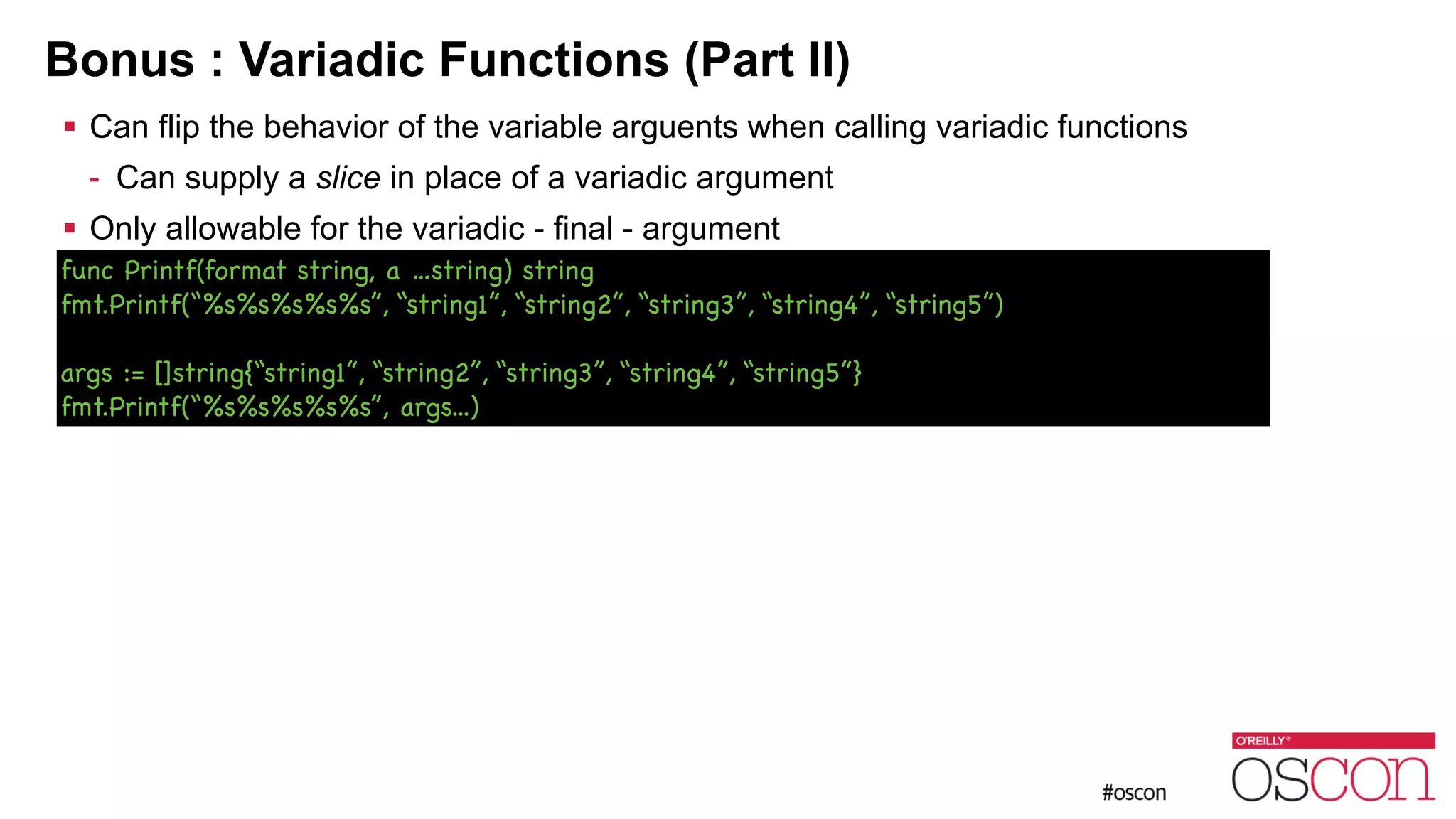 Bonus : Variadic Functions (Part II) ! Can flip the behavior of the variable arguents when calling variadic functions - Can supply a slice in place of a variadic argument ! Only allowable for the variadic - final - argument func Printf(format string, a …string) string fmt.Printf(“%s%s%s%s%s”, “string1”, “string2”, “string3”, “string4”, “string5”) ! args := []string{“string1”, “string2”, “string3”, “string4”, “string5”} fmt.Printf(“%s%s%s%s%s”, args...) 