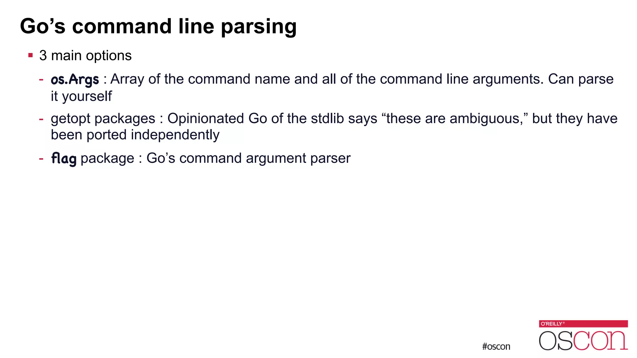 Go’s command line parsing ! 3 main options - os.Args : Array of the command name and all of the command line arguments. Can parse it yourself - getopt packages : Opinionated Go of the stdlib says “these are ambiguous,” but they have been ported independently - ﬂag package : Go’s command argument parser 