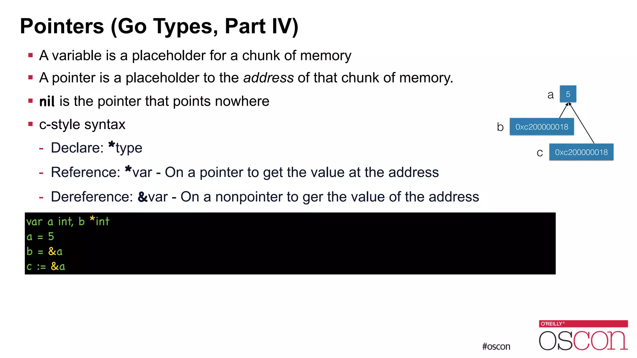 Pointers (Go Types, Part IV) ! A variable is a placeholder for a chunk of memory ! A pointer is a placeholder to the address of that chunk of memory. ! nil is the pointer that points nowhere ! c-style syntax - Declare: *type - Reference: *var - On a pointer to get the value at the address - Dereference: &var - On a nonpointer to ger the value of the address 5a b 0xc200000018 var a int, b *int a = 5 b = &a c := &a c 0xc200000018 