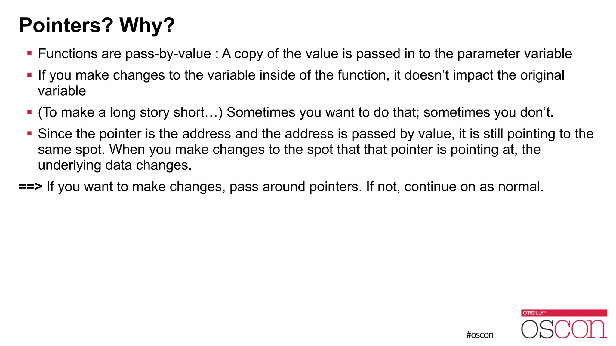 Pointers? Why? ! Functions are pass-by-value : A copy of the value is passed in to the parameter variable ! If you make changes to the variable inside of the function, it doesn’t impact the original variable ! (To make a long story short…) Sometimes you want to do that; sometimes you don’t. ! Since the pointer is the address and the address is passed by value, it is still pointing to the same spot. When you make changes to the spot that that pointer is pointing at, the underlying data changes. ==> If you want to make changes, pass around pointers. If not, continue on as normal. 