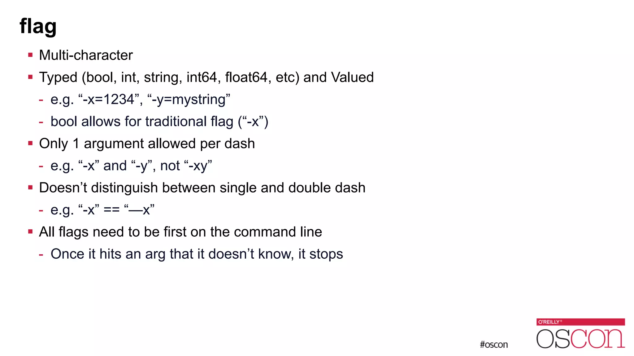 flag ! Multi-character ! Typed (bool, int, string, int64, float64, etc) and Valued - e.g. “-x=1234”, “-y=mystring” - bool allows for traditional flag (“-x”) ! Only 1 argument allowed per dash - e.g. “-x” and “-y”, not “-xy” ! Doesn’t distinguish between single and double dash - e.g. “-x” == “—x” ! All flags need to be first on the command line - Once it hits an arg that it doesn’t know, it stops 