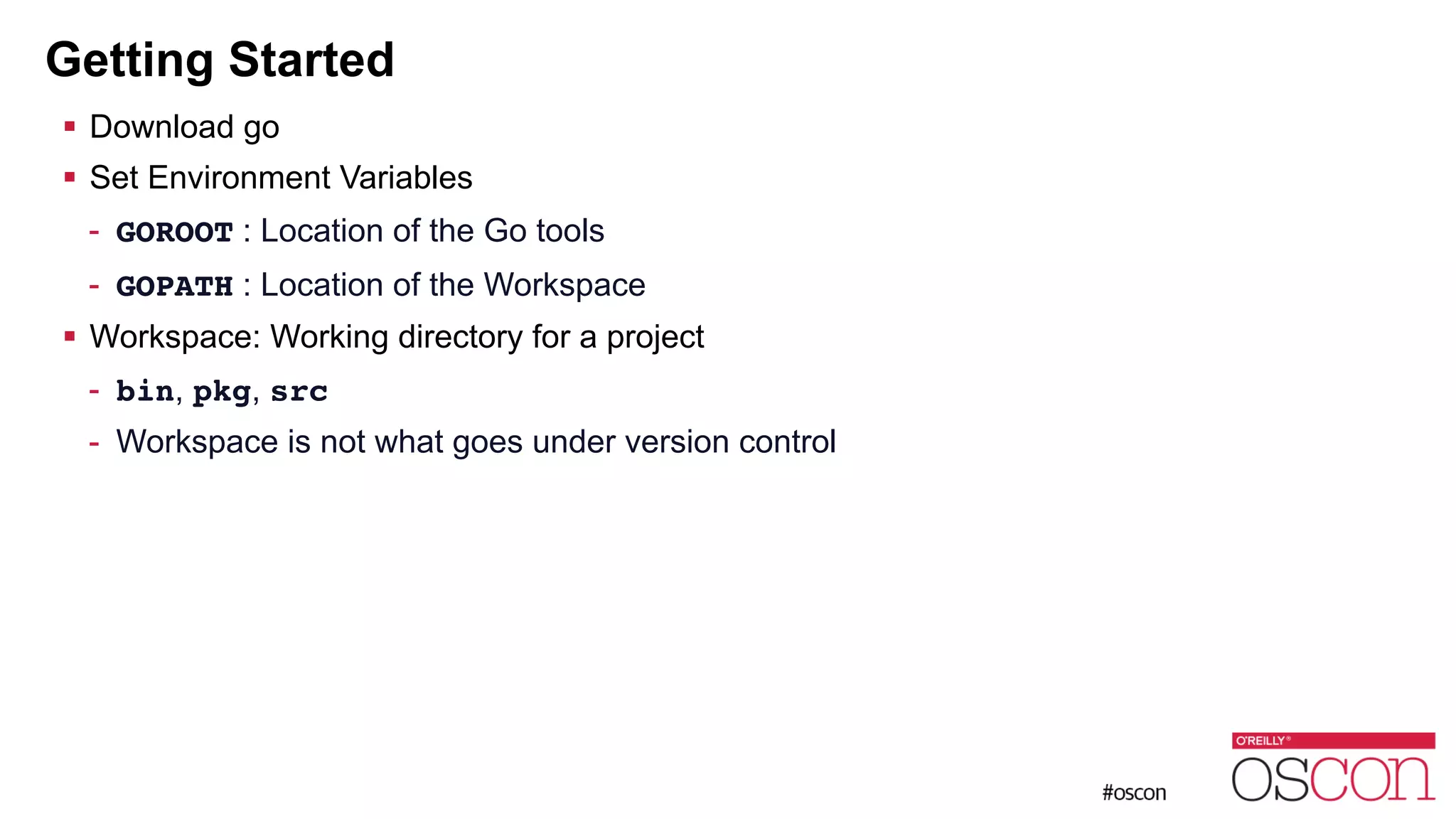 Getting Started ! Download go ! Set Environment Variables - GOROOT : Location of the Go tools - GOPATH : Location of the Workspace ! Workspace: Working directory for a project - bin, pkg, src - Workspace is not what goes under version control 