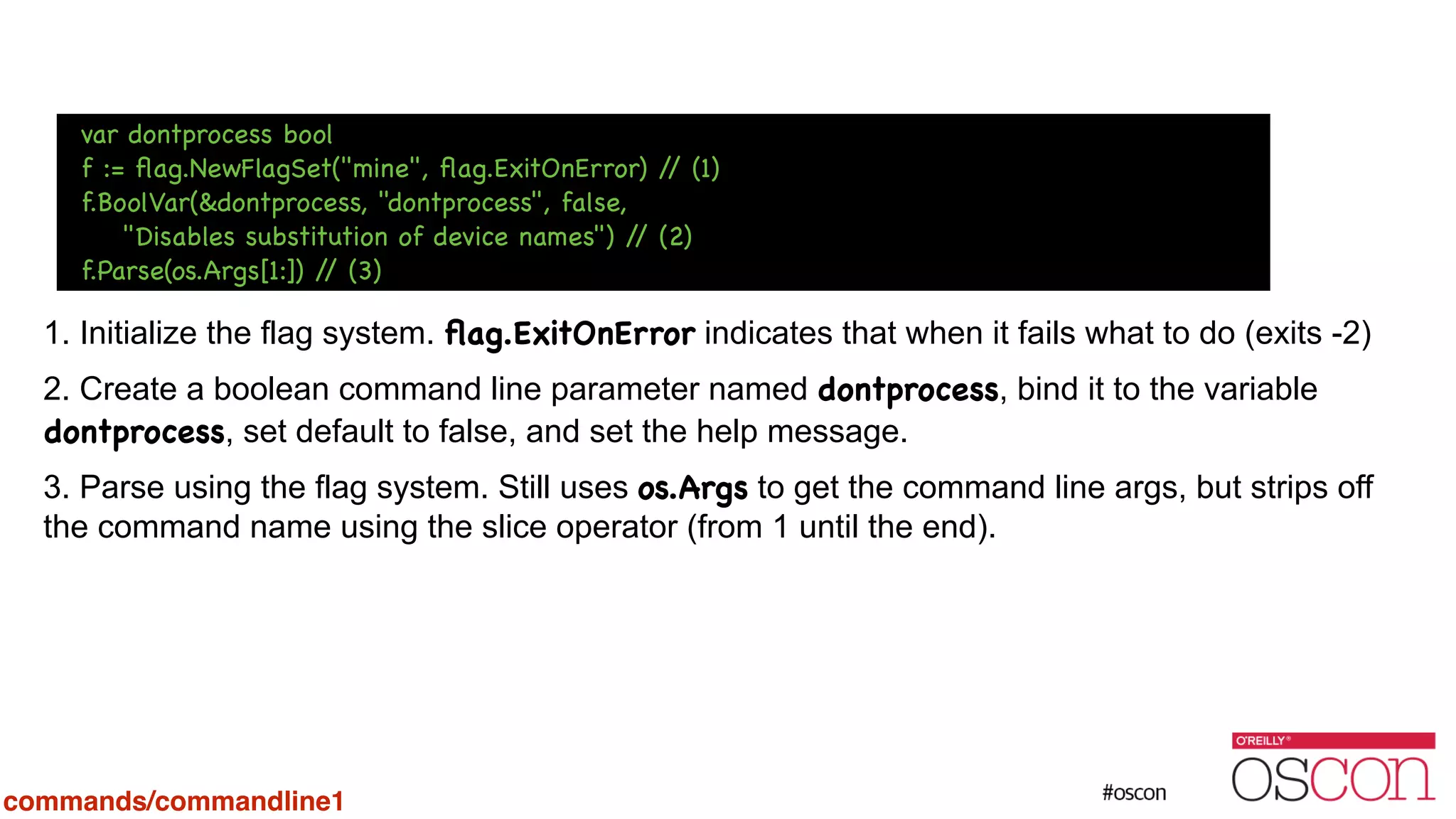 ! ! ! ! 1. Initialize the flag system. ﬂag.ExitOnError indicates that when it fails what to do (exits -2) 2. Create a boolean command line parameter named dontprocess, bind it to the variable dontprocess, set default to false, and set the help message. 3. Parse using the flag system. Still uses os.Args to get the command line args, but strips off the command name using the slice operator (from 1 until the end). var dontprocess bool f := ﬂag.NewFlagSet("mine", ﬂag.ExitOnError) // (1) f.BoolVar(&dontprocess, "dontprocess", false, "Disables substitution of device names") // (2) f.Parse(os.Args[1:]) // (3) commands/commandline1 