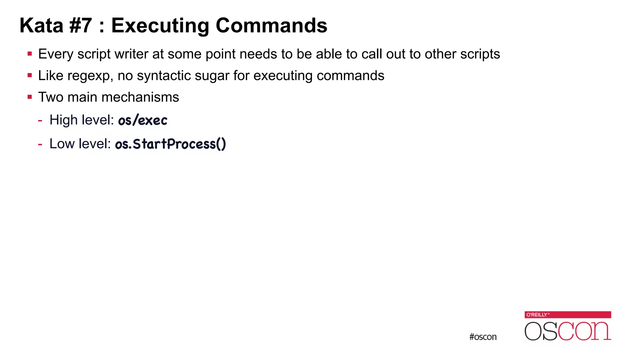 Kata #7 : Executing Commands ! Every script writer at some point needs to be able to call out to other scripts ! Like regexp, no syntactic sugar for executing commands ! Two main mechanisms - High level: os/exec - Low level: os.StartProcess() 