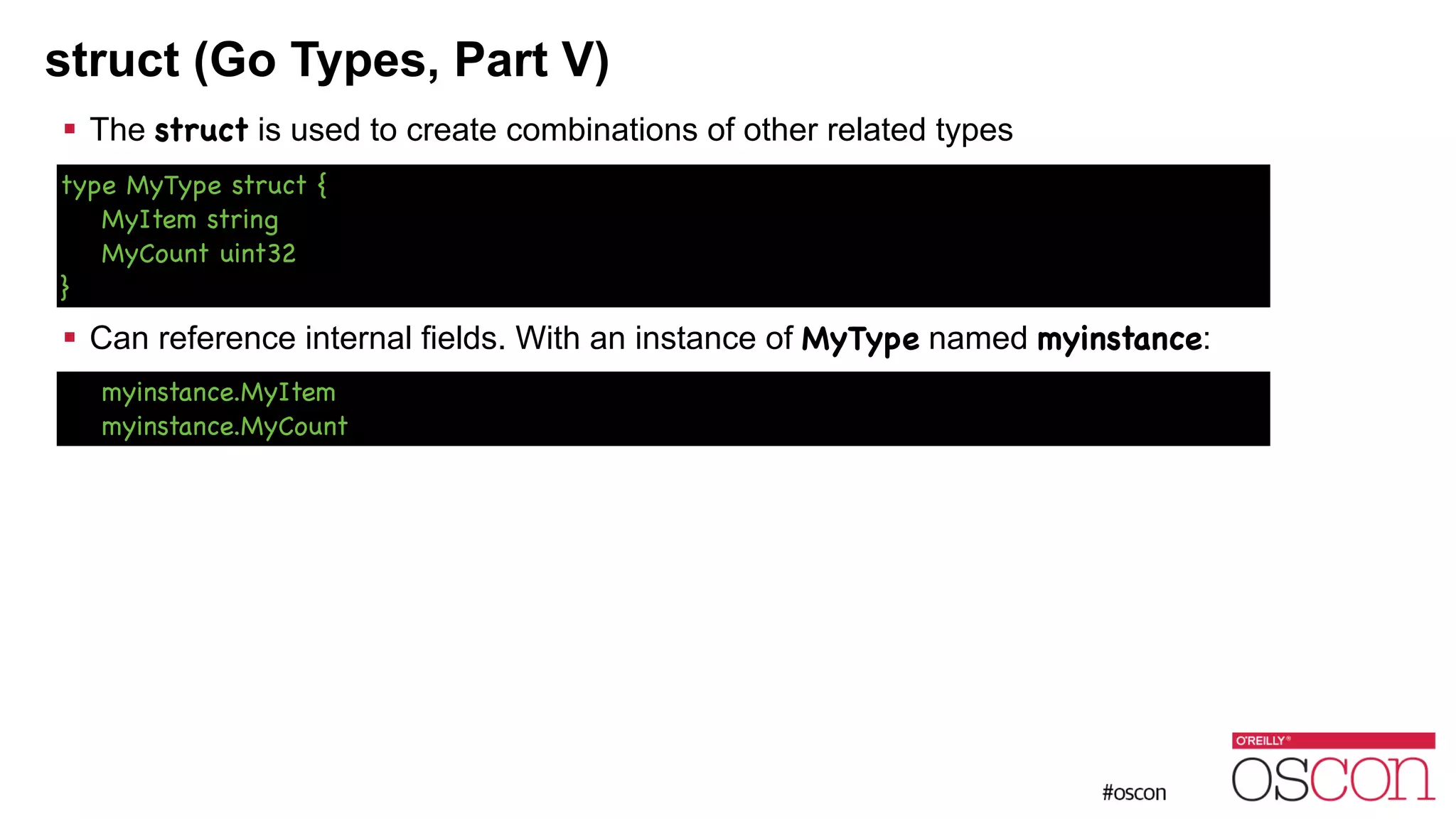 struct (Go Types, Part V) ! The struct is used to create combinations of other related types ! ! ! ! Can reference internal fields. With an instance of MyType named myinstance: type MyType struct { MyItem string MyCount uint32 } myinstance.MyItem myinstance.MyCount 