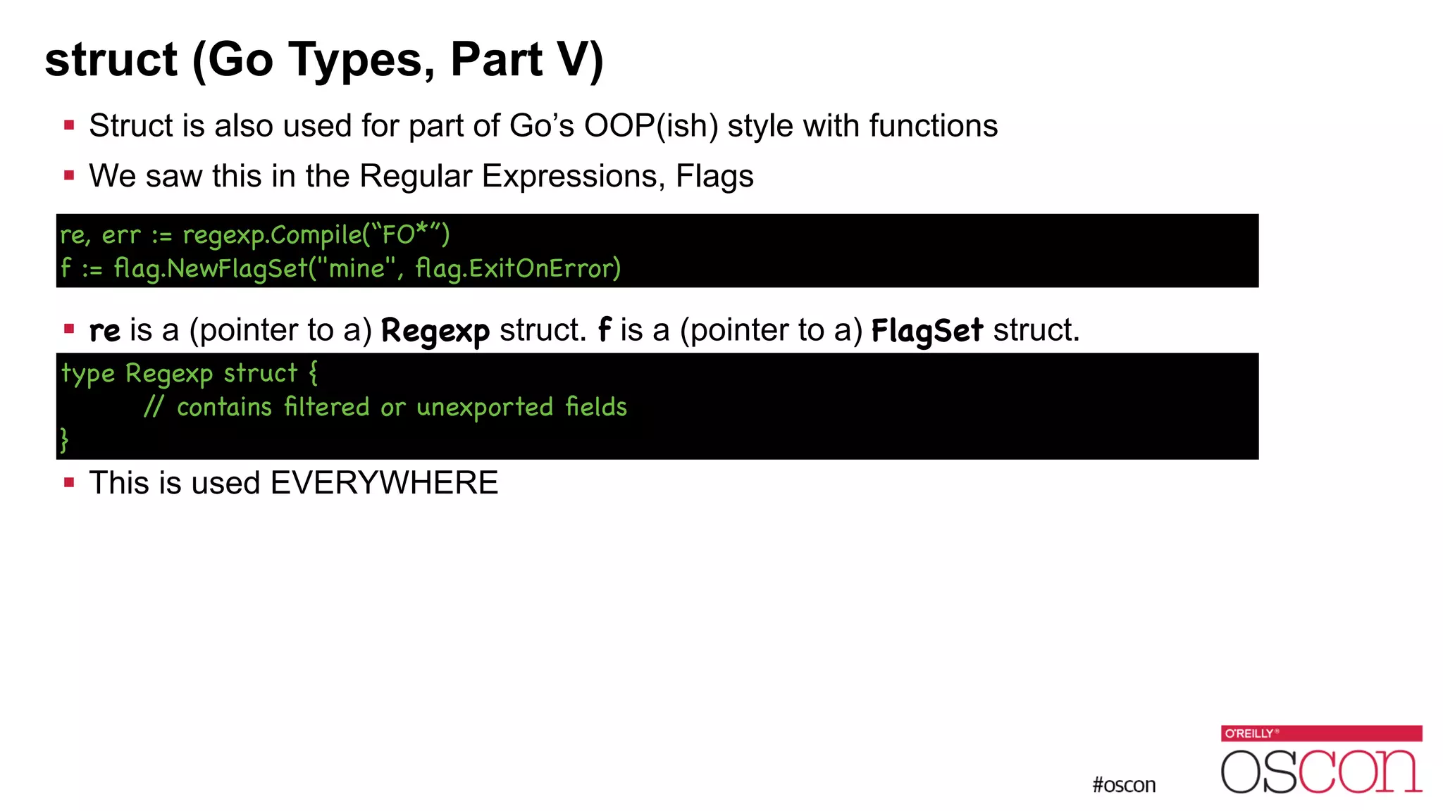 struct (Go Types, Part V) ! Struct is also used for part of Go’s OOP(ish) style with functions ! We saw this in the Regular Expressions, Flags ! ! ! re is a (pointer to a) Regexp struct. f is a (pointer to a) FlagSet struct. ! ! ! This is used EVERYWHERE re, err := regexp.Compile(“FO*”) f := ﬂag.NewFlagSet("mine", ﬂag.ExitOnError) type Regexp struct { // contains ﬁltered or unexported ﬁelds } 