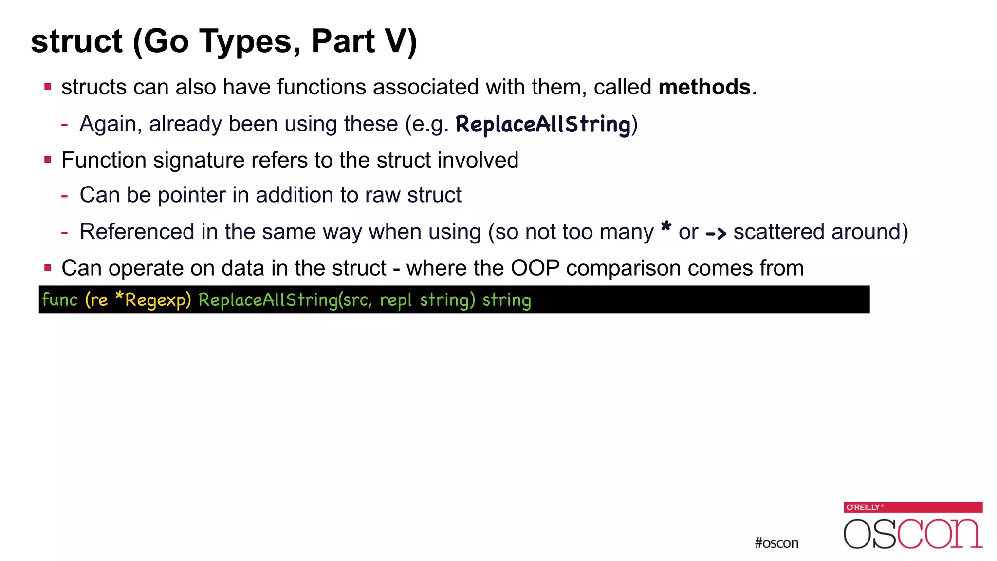struct (Go Types, Part V) ! structs can also have functions associated with them, called methods. - Again, already been using these (e.g. ReplaceAllString) ! Function signature refers to the struct involved - Can be pointer in addition to raw struct - Referenced in the same way when using (so not too many * or -> scattered around) ! Can operate on data in the struct - where the OOP comparison comes from func (re *Regexp) ReplaceAllString(src, repl string) string 