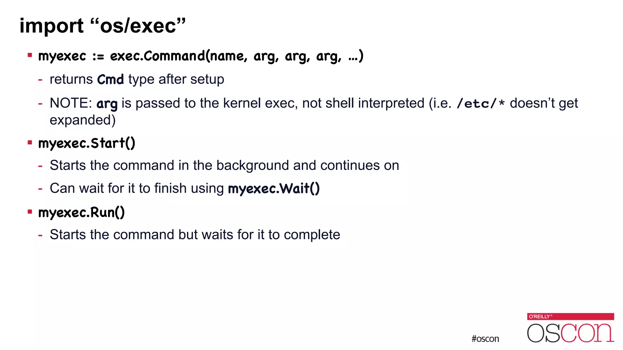 import “os/exec” ! myexec := exec.Command(name, arg, arg, arg, …) - returns Cmd type after setup - NOTE: arg is passed to the kernel exec, not shell interpreted (i.e. /etc/* doesn’t get expanded) ! myexec.Start() - Starts the command in the background and continues on - Can wait for it to finish using myexec.Wait() ! myexec.Run() - Starts the command but waits for it to complete 