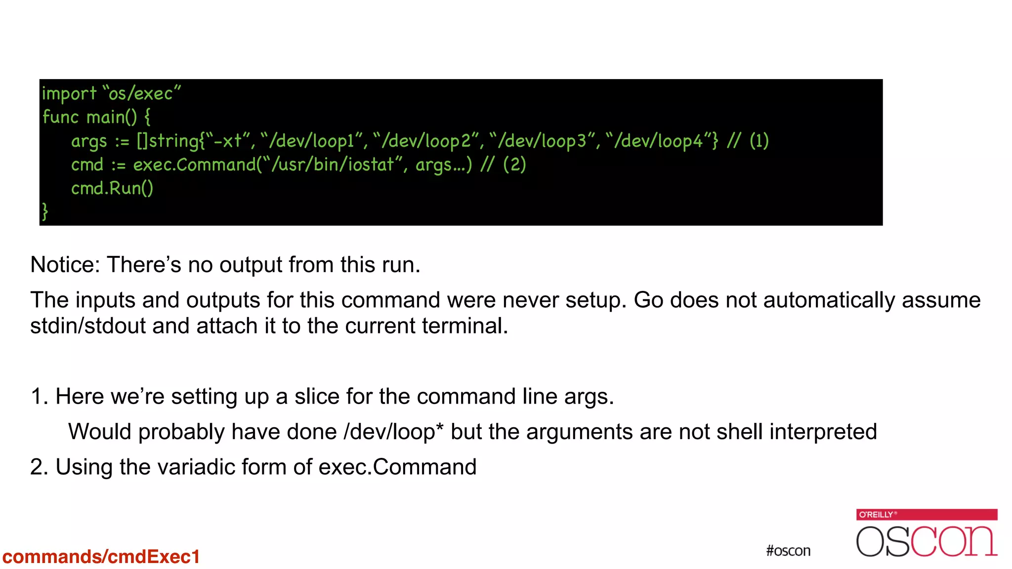 ! ! ! ! ! Notice: There’s no output from this run. The inputs and outputs for this command were never setup. Go does not automatically assume stdin/stdout and attach it to the current terminal. ! 1. Here we’re setting up a slice for the command line args. Would probably have done /dev/loop* but the arguments are not shell interpreted 2. Using the variadic form of exec.Command import “os/exec” func main() { args := []string{“-xt”, “/dev/loop1”, “/dev/loop2”, “/dev/loop3”, “/dev/loop4”} // (1) cmd := exec.Command(“/usr/bin/iostat”, args…) // (2) cmd.Run() } commands/cmdExec1 