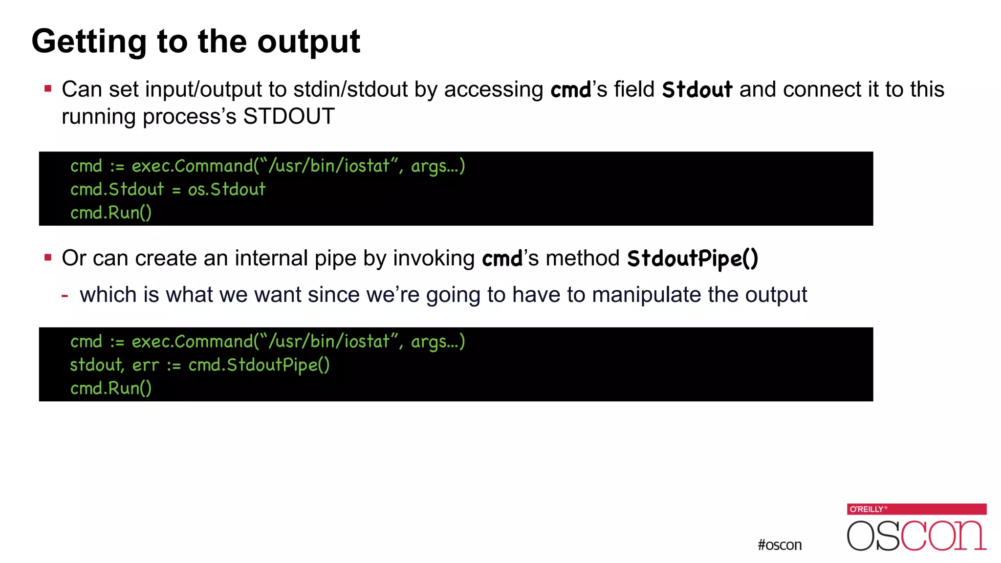 Getting to the output ! Can set input/output to stdin/stdout by accessing cmd’s field Stdout and connect it to this running process’s STDOUT ! ! ! ! Or can create an internal pipe by invoking cmd’s method StdoutPipe() - which is what we want since we’re going to have to manipulate the output cmd := exec.Command(“/usr/bin/iostat”, args...) cmd.Stdout = os.Stdout cmd.Run() cmd := exec.Command(“/usr/bin/iostat”, args...) stdout, err := cmd.StdoutPipe() cmd.Run() 