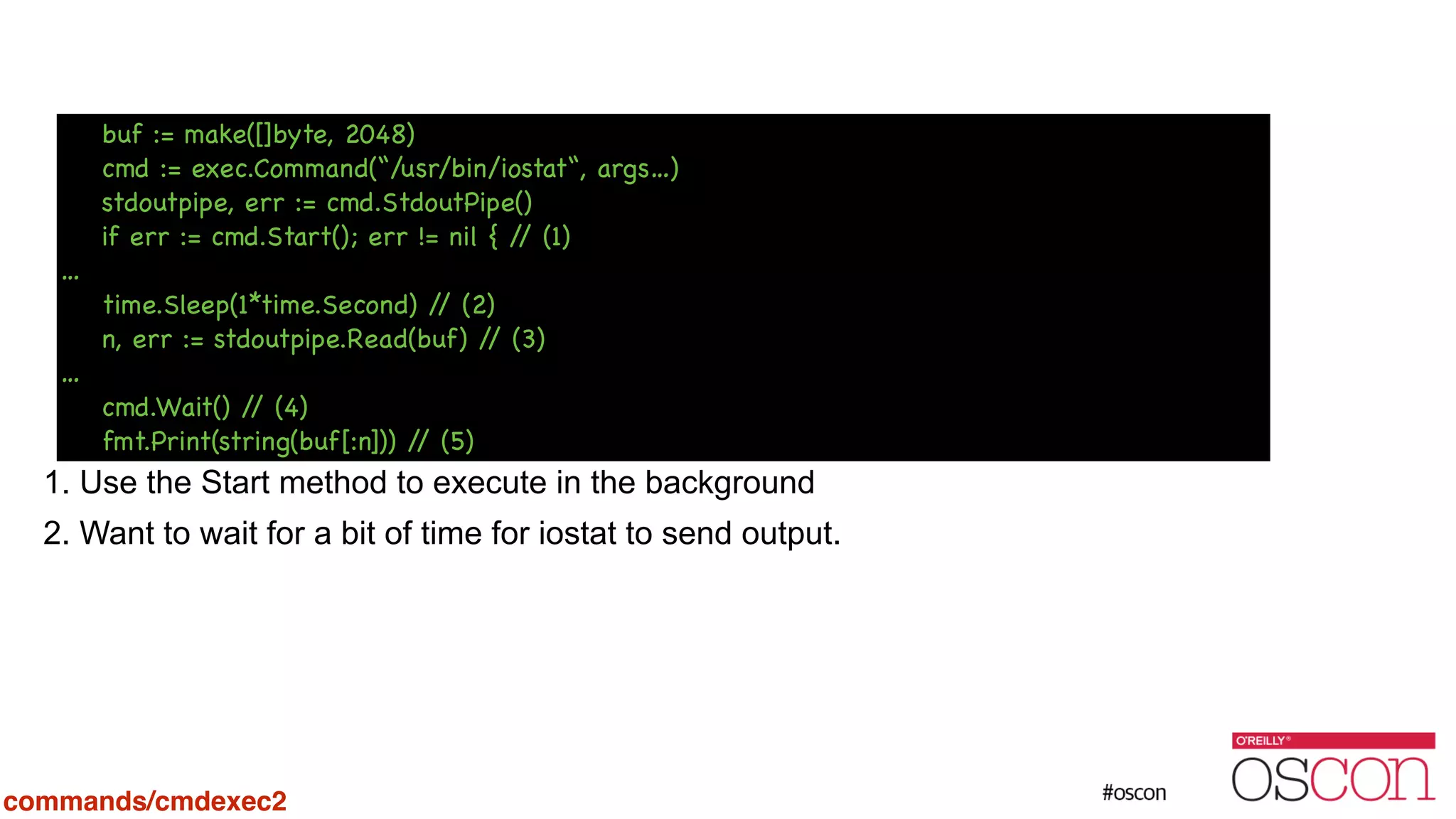 ! ! ! ! ! ! ! 1. Use the Start method to execute in the background 2. Want to wait for a bit of time for iostat to send output. buf := make([]byte, 2048) cmd := exec.Command(“/usr/bin/iostat“, args…) stdoutpipe, err := cmd.StdoutPipe() if err := cmd.Start(); err != nil { // (1) … time.Sleep(1*time.Second) // (2) n, err := stdoutpipe.Read(buf) // (3) … cmd.Wait() // (4) fmt.Print(string(buf[:n])) // (5) commands/cmdexec2 