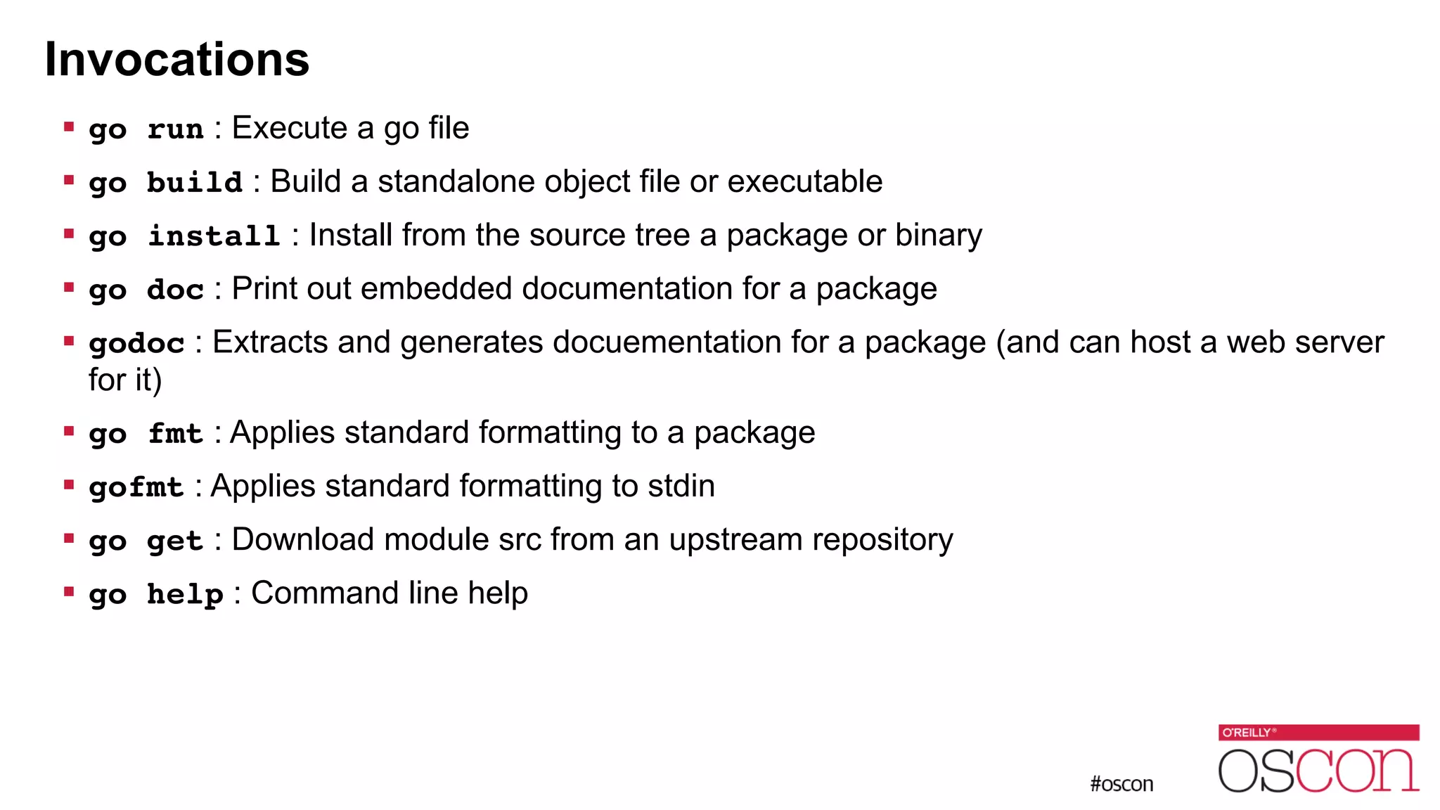 Invocations ! go run : Execute a go file ! go build : Build a standalone object file or executable ! go install : Install from the source tree a package or binary ! go doc : Print out embedded documentation for a package ! godoc : Extracts and generates docuementation for a package (and can host a web server for it) ! go fmt : Applies standard formatting to a package ! gofmt : Applies standard formatting to stdin ! go get : Download module src from an upstream repository ! go help : Command line help 