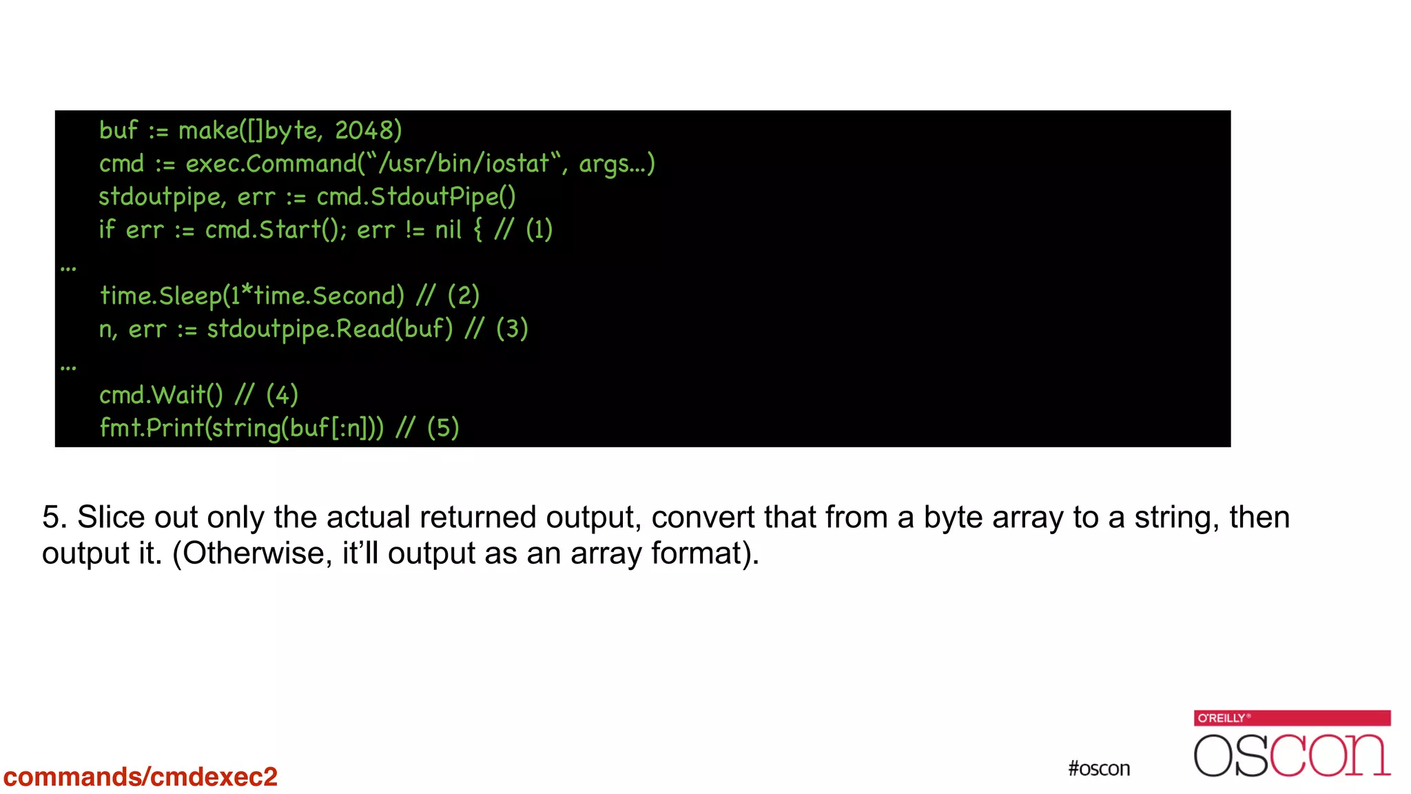 ! ! ! ! ! ! ! ! 5. Slice out only the actual returned output, convert that from a byte array to a string, then output it. (Otherwise, it’ll output as an array format). commands/cmdexec2 buf := make([]byte, 2048) cmd := exec.Command(“/usr/bin/iostat“, args...) stdoutpipe, err := cmd.StdoutPipe() if err := cmd.Start(); err != nil { // (1) … time.Sleep(1*time.Second) // (2) n, err := stdoutpipe.Read(buf) // (3) … cmd.Wait() // (4) fmt.Print(string(buf[:n])) // (5) 