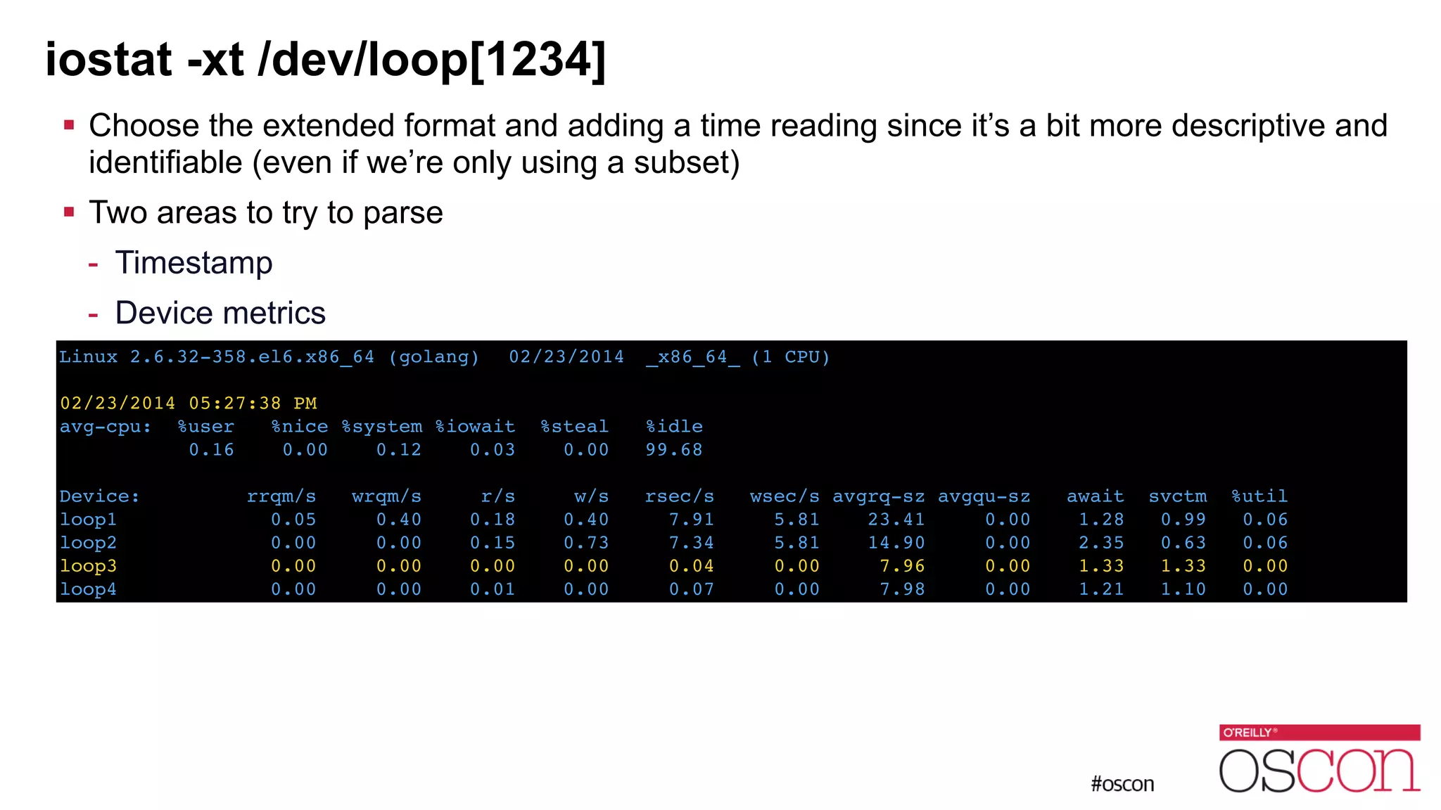 iostat -xt /dev/loop[1234] ! Choose the extended format and adding a time reading since it’s a bit more descriptive and identifiable (even if we’re only using a subset) ! Two areas to try to parse - Timestamp - Device metrics ! ! Linux 2.6.32-358.el6.x86_64 (golang) ! 02/23/2014 !_x86_64_!(1 CPU)! ! 02/23/2014 05:27:38 PM! avg-cpu: %user %nice %system %iowait %steal %idle! 0.16 0.00 0.12 0.03 0.00 99.68! ! Device: rrqm/s wrqm/s r/s w/s rsec/s wsec/s avgrq-sz avgqu-sz await svctm %util! loop1 0.05 0.40 0.18 0.40 7.91 5.81 23.41 0.00 1.28 0.99 0.06! loop2 0.00 0.00 0.15 0.73 7.34 5.81 14.90 0.00 2.35 0.63 0.06! loop3 0.00 0.00 0.00 0.00 0.04 0.00 7.96 0.00 1.33 1.33 0.00! loop4 0.00 0.00 0.01 0.00 0.07 0.00 7.98 0.00 1.21 1.10 0.00 