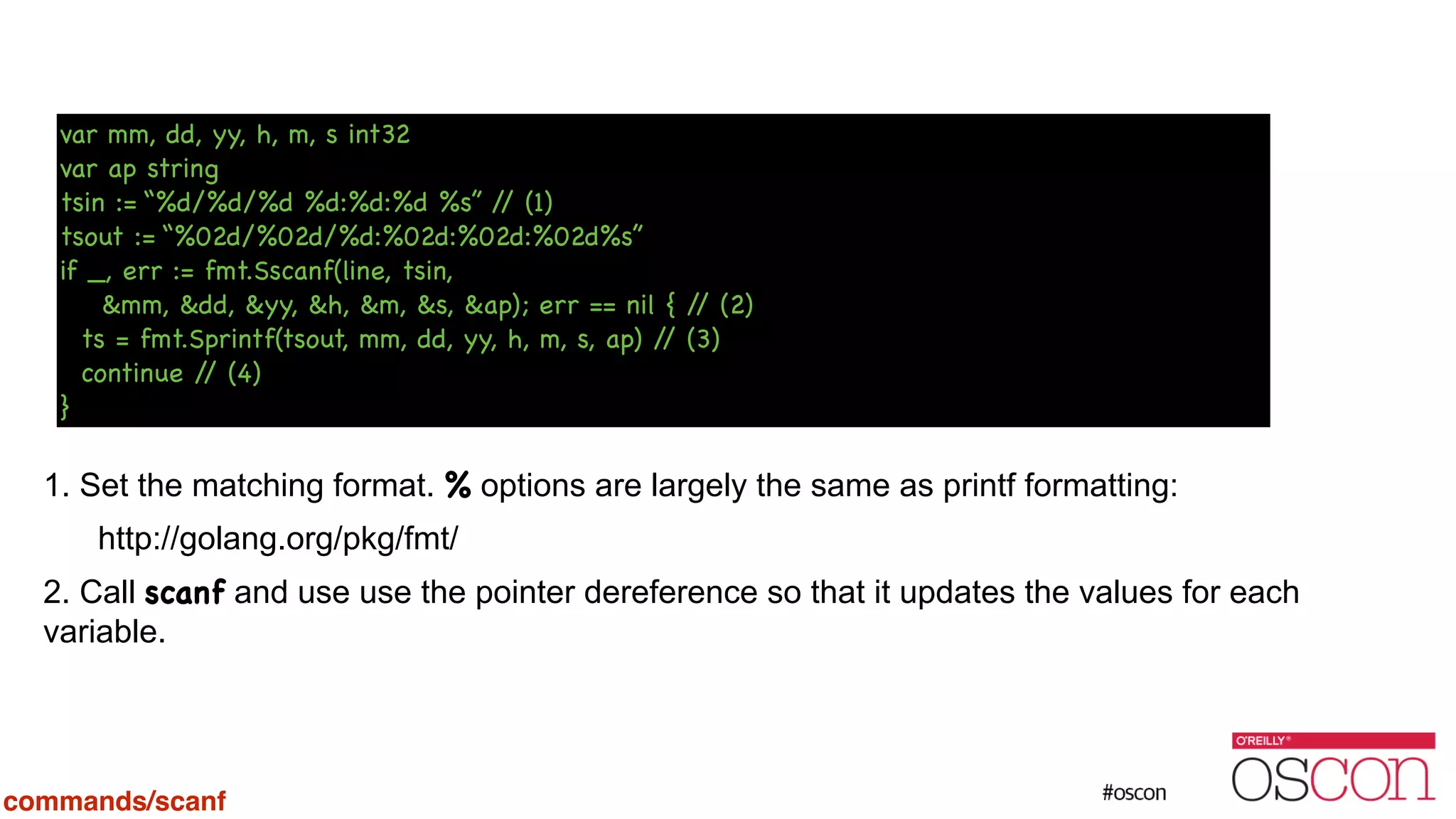 ! ! ! ! ! ! ! 1. Set the matching format. % options are largely the same as printf formatting: http://golang.org/pkg/fmt/ 2. Call scanf and use use the pointer dereference so that it updates the values for each variable. var mm, dd, yy, h, m, s int32 var ap string tsin := “%d/%d/%d %d:%d:%d %s” // (1) tsout := “%02d/%02d/%d:%02d:%02d:%02d%s” if _, err := fmt.Sscanf(line, tsin, &mm, &dd, &yy, &h, &m, &s, &ap); err == nil { // (2) ts = fmt.Sprintf(tsout, mm, dd, yy, h, m, s, ap) // (3) continue // (4) } commands/scanf 