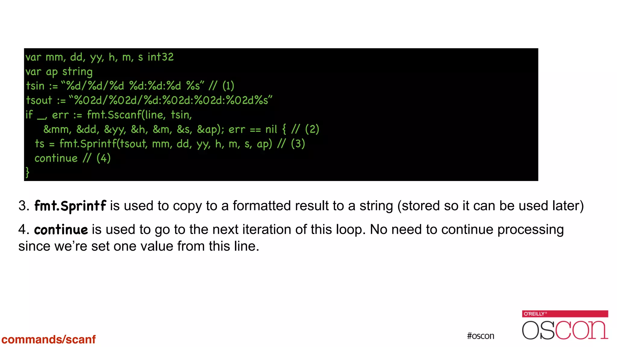 ! ! ! ! ! ! ! 3. fmt.Sprintf is used to copy to a formatted result to a string (stored so it can be used later) 4. continue is used to go to the next iteration of this loop. No need to continue processing since we’re set one value from this line. var mm, dd, yy, h, m, s int32 var ap string tsin := “%d/%d/%d %d:%d:%d %s” // (1) tsout := “%02d/%02d/%d:%02d:%02d:%02d%s” if _, err := fmt.Sscanf(line, tsin, &mm, &dd, &yy, &h, &m, &s, &ap); err == nil { // (2) ts = fmt.Sprintf(tsout, mm, dd, yy, h, m, s, ap) // (3) continue // (4) } commands/scanf 