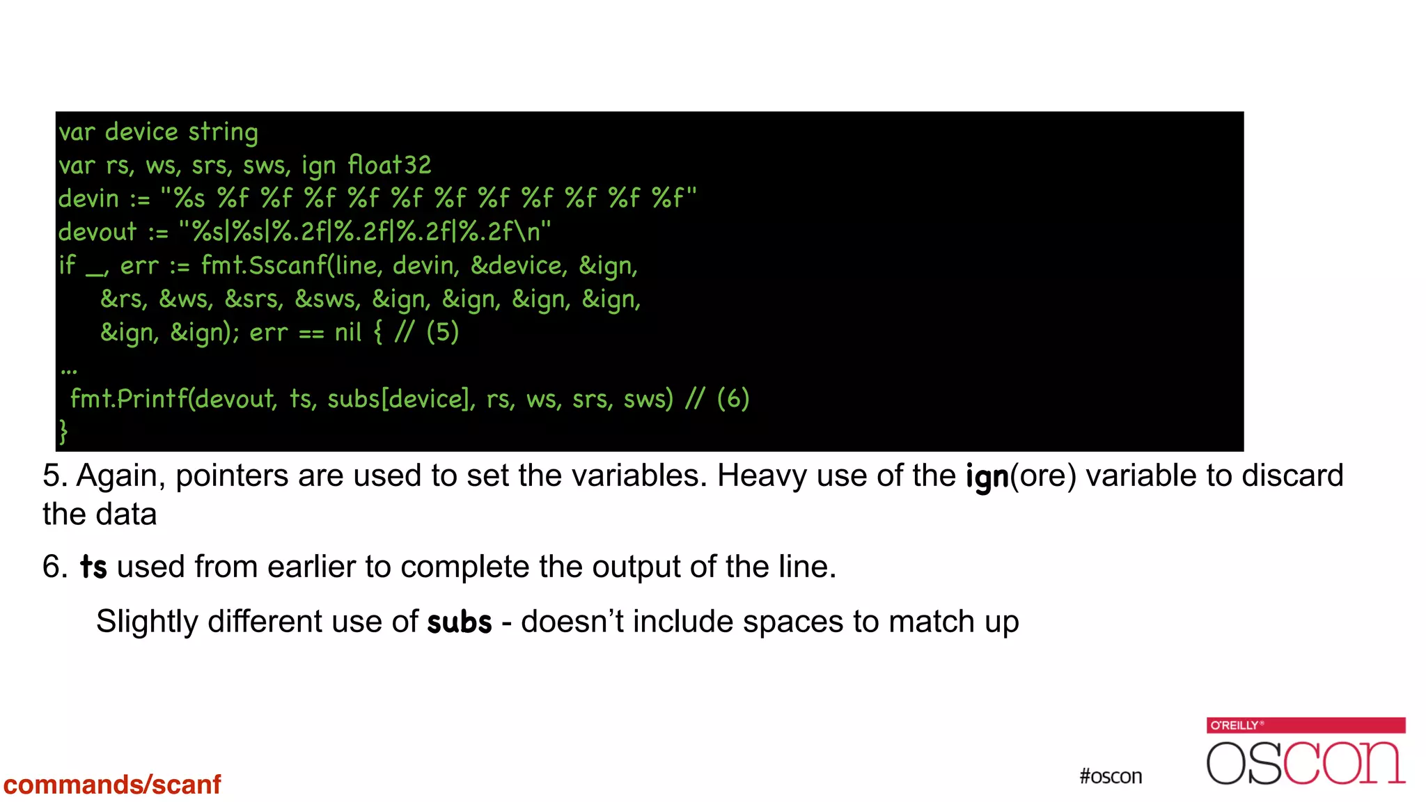 ! ! ! ! ! ! ! 5. Again, pointers are used to set the variables. Heavy use of the ign(ore) variable to discard the data 6. ts used from earlier to complete the output of the line. Slightly different use of subs - doesn’t include spaces to match up var device string var rs, ws, srs, sws, ign ﬂoat32 devin := "%s %f %f %f %f %f %f %f %f %f %f %f" devout := "%s|%s|%.2f|%.2f|%.2f|%.2fn" if _, err := fmt.Sscanf(line, devin, &device, &ign, &rs, &ws, &srs, &sws, &ign, &ign, &ign, &ign, &ign, &ign); err == nil { // (5) … fmt.Printf(devout, ts, subs[device], rs, ws, srs, sws) // (6) } commands/scanf 