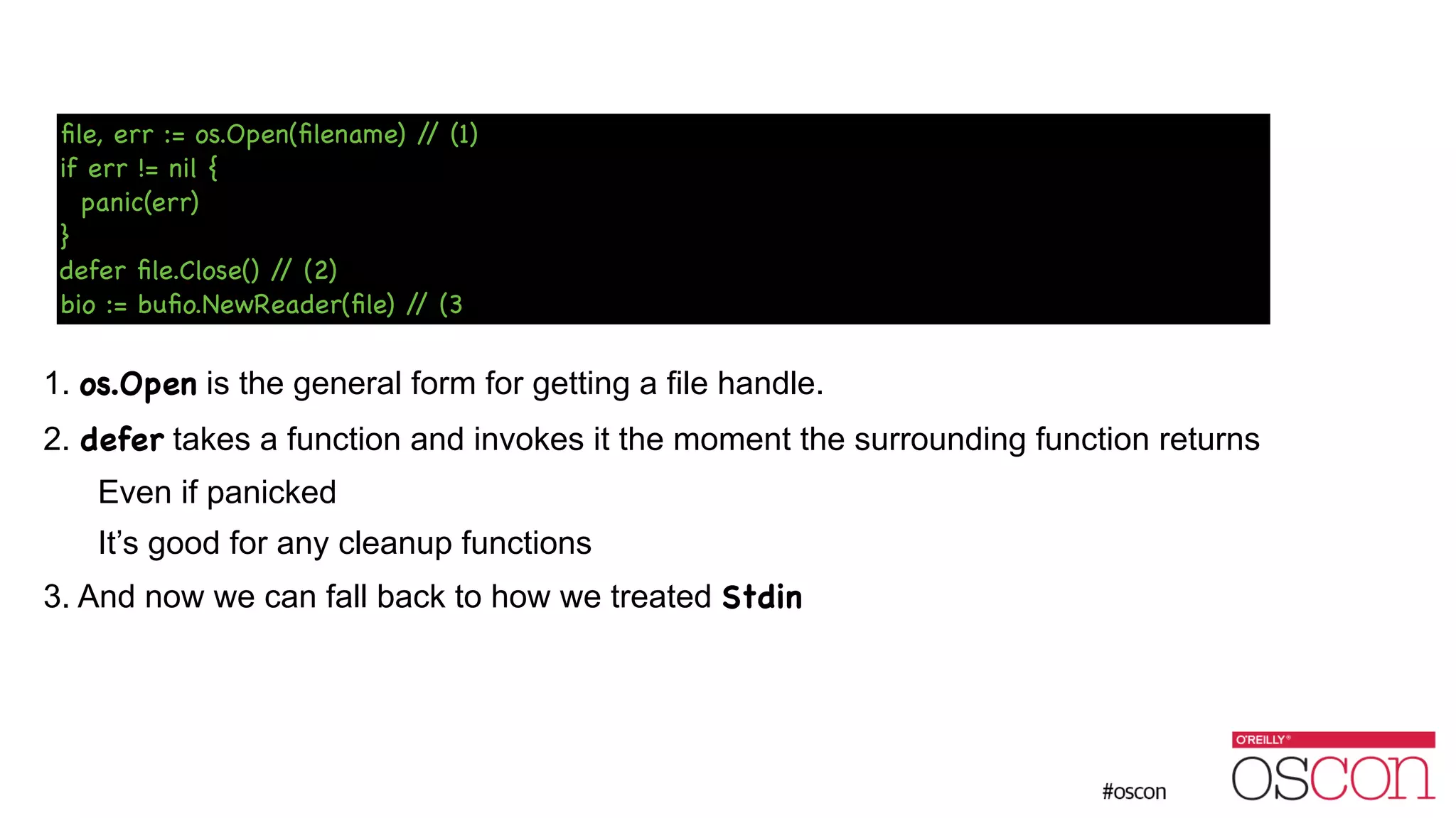 ! ! ! ! ! 1. os.Open is the general form for getting a file handle. 2. defer takes a function and invokes it the moment the surrounding function returns Even if panicked It’s good for any cleanup functions 3. And now we can fall back to how we treated Stdin ﬁle, err := os.Open(ﬁlename) // (1) if err != nil { panic(err) } defer ﬁle.Close() // (2) bio := buﬁo.NewReader(ﬁle) // (3 