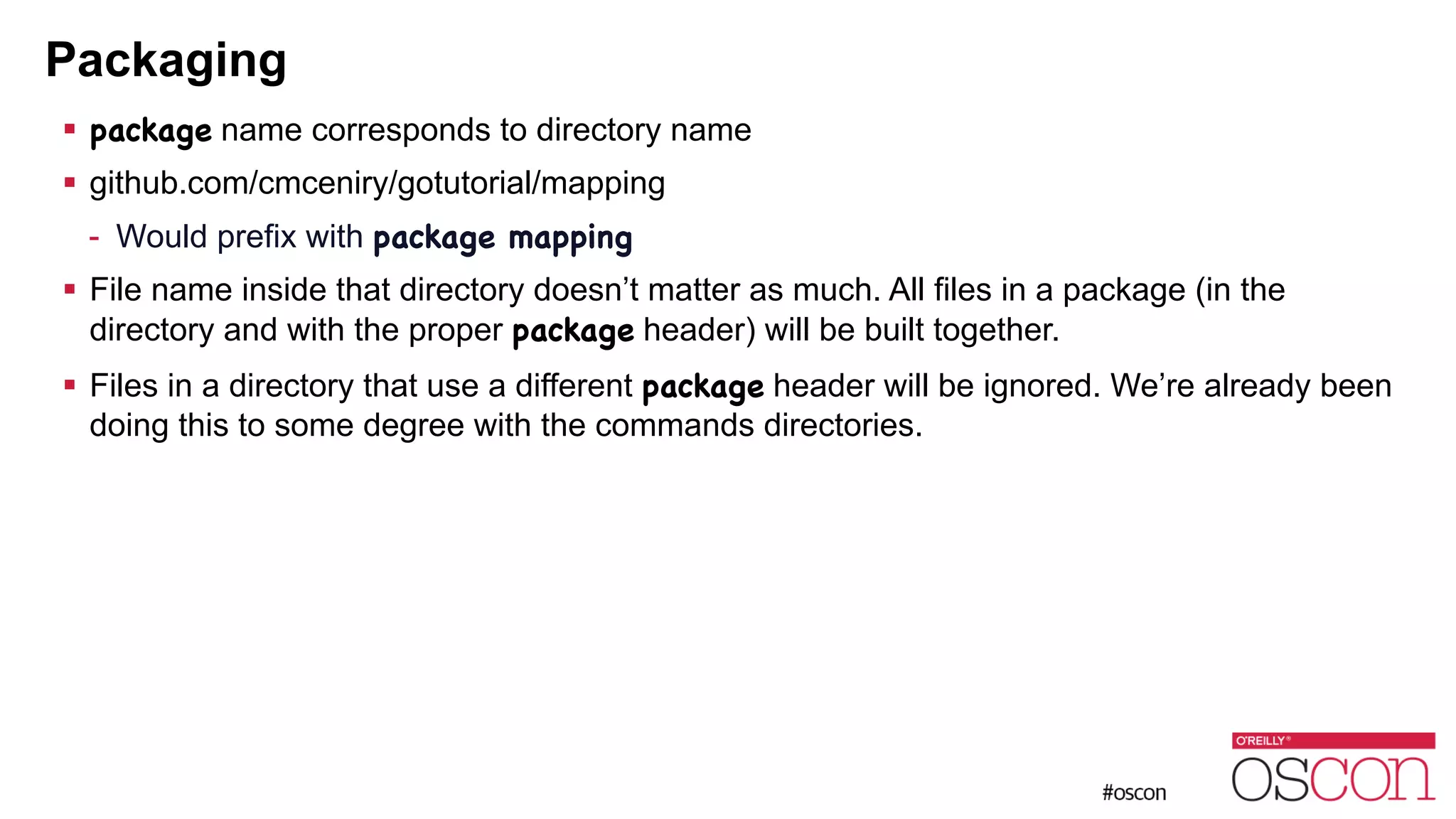 Packaging ! package name corresponds to directory name ! github.com/cmceniry/gotutorial/mapping - Would prefix with package mapping ! File name inside that directory doesn’t matter as much. All files in a package (in the directory and with the proper package header) will be built together. ! Files in a directory that use a different package header will be ignored. We’re already been doing this to some degree with the commands directories. 
