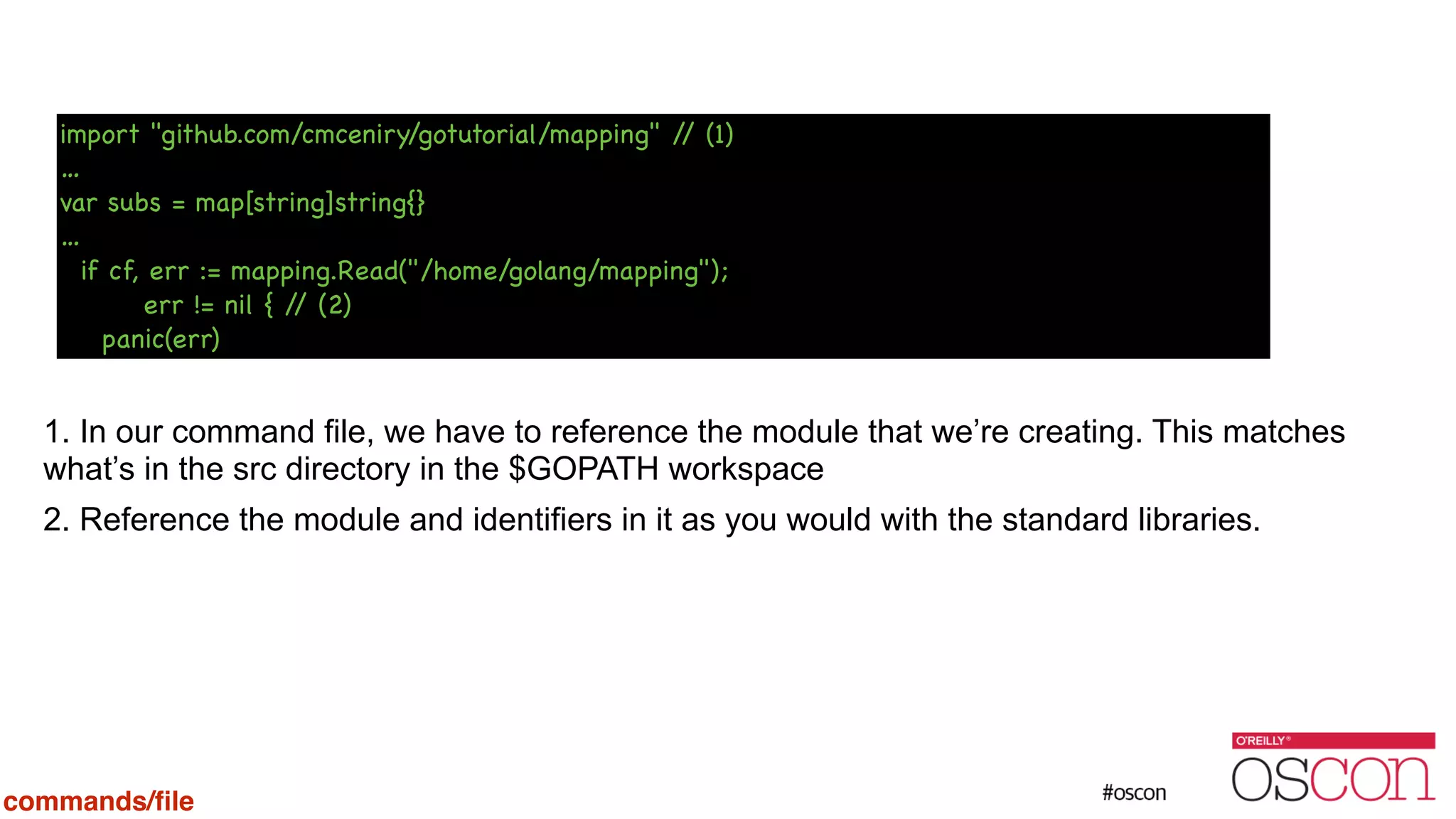 ! ! ! ! ! ! 1. In our command file, we have to reference the module that we’re creating. This matches what’s in the src directory in the $GOPATH workspace 2. Reference the module and identifiers in it as you would with the standard libraries. import "github.com/cmceniry/gotutorial/mapping" // (1) … var subs = map[string]string{} … if cf, err := mapping.Read("/home/golang/mapping"); err != nil { // (2) panic(err) commands/ﬁle 