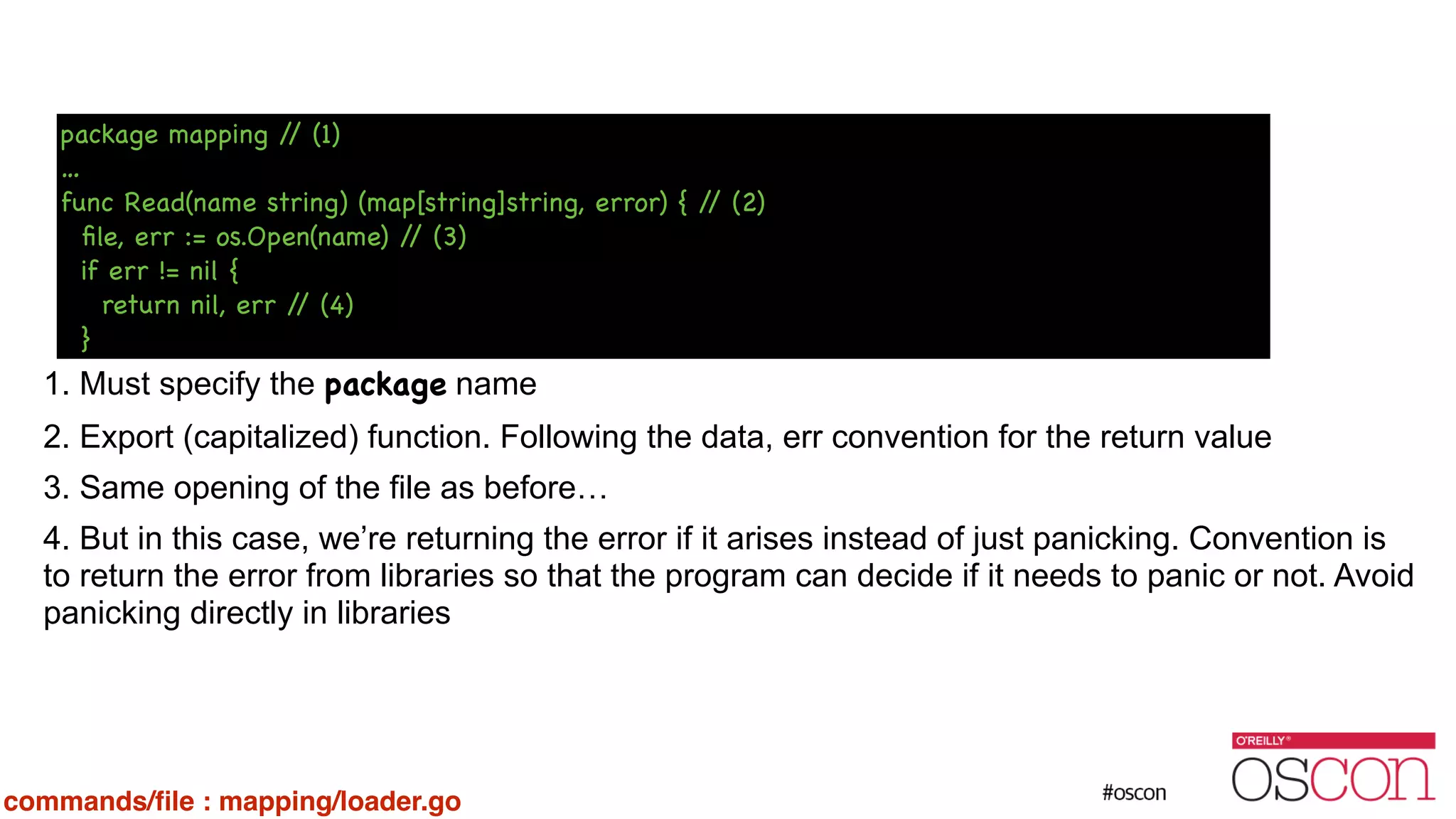 ! ! ! ! ! 1. Must specify the package name 2. Export (capitalized) function. Following the data, err convention for the return value 3. Same opening of the file as before… 4. But in this case, we’re returning the error if it arises instead of just panicking. Convention is to return the error from libraries so that the program can decide if it needs to panic or not. Avoid panicking directly in libraries package mapping // (1) … func Read(name string) (map[string]string, error) { // (2) ﬁle, err := os.Open(name) // (3) if err != nil { return nil, err // (4) } commands/ﬁle : mapping/loader.go 