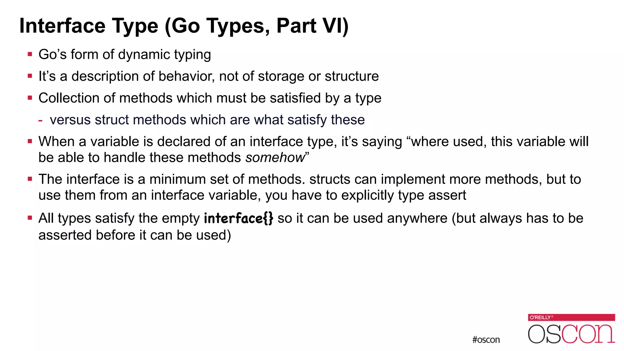 Interface Type (Go Types, Part VI) ! Go’s form of dynamic typing ! It’s a description of behavior, not of storage or structure ! Collection of methods which must be satisfied by a type - versus struct methods which are what satisfy these ! When a variable is declared of an interface type, it’s saying “where used, this variable will be able to handle these methods somehow” ! The interface is a minimum set of methods. structs can implement more methods, but to use them from an interface variable, you have to explicitly type assert ! All types satisfy the empty interface{} so it can be used anywhere (but always has to be asserted before it can be used) 