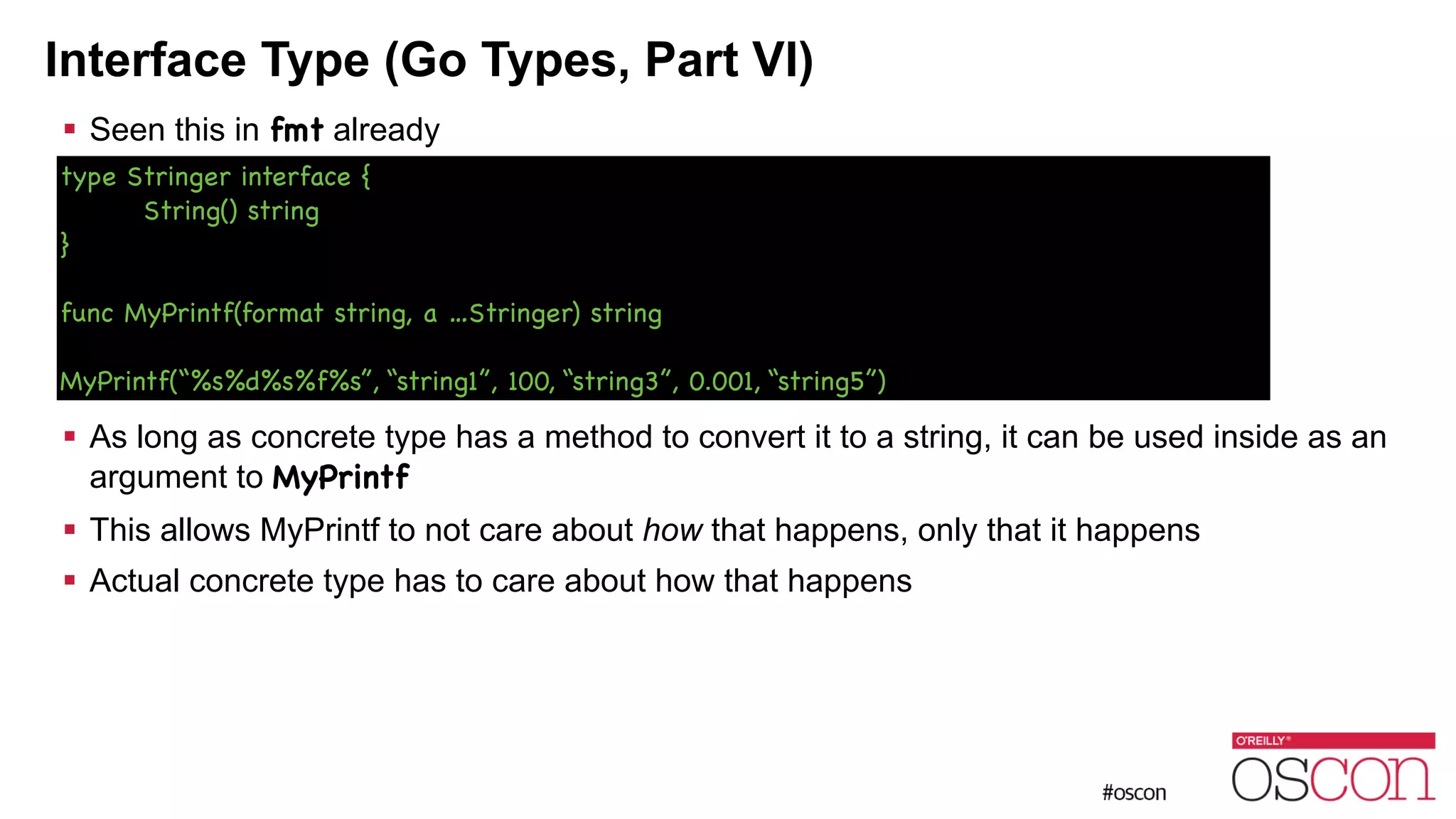 Interface Type (Go Types, Part VI) ! Seen this in fmt already ! ! ! ! ! ! As long as concrete type has a method to convert it to a string, it can be used inside as an argument to MyPrintf ! This allows MyPrintf to not care about how that happens, only that it happens ! Actual concrete type has to care about how that happens type Stringer interface { String() string } ! func MyPrintf(format string, a …Stringer) string ! MyPrintf(“%s%d%s%f%s”, “string1”, 100, “string3”, 0.001, “string5”) 