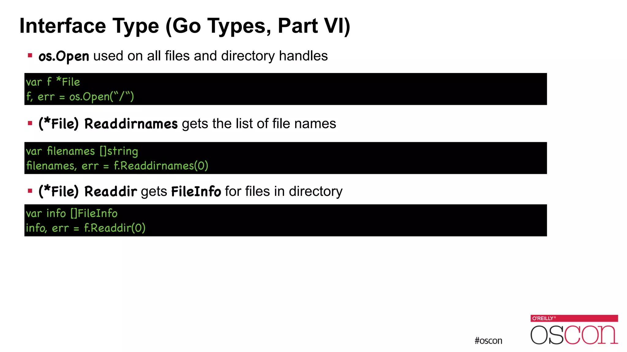 Interface Type (Go Types, Part VI) ! os.Open used on all files and directory handles ! ! ! (*File) Readdirnames gets the list of file names ! ! ! (*File) Readdir gets FileInfo for files in directory var f *File f, err = os.Open(“/“) var ﬁlenames []string ﬁlenames, err = f.Readdirnames(0) var info []FileInfo info, err = f.Readdir(0) 