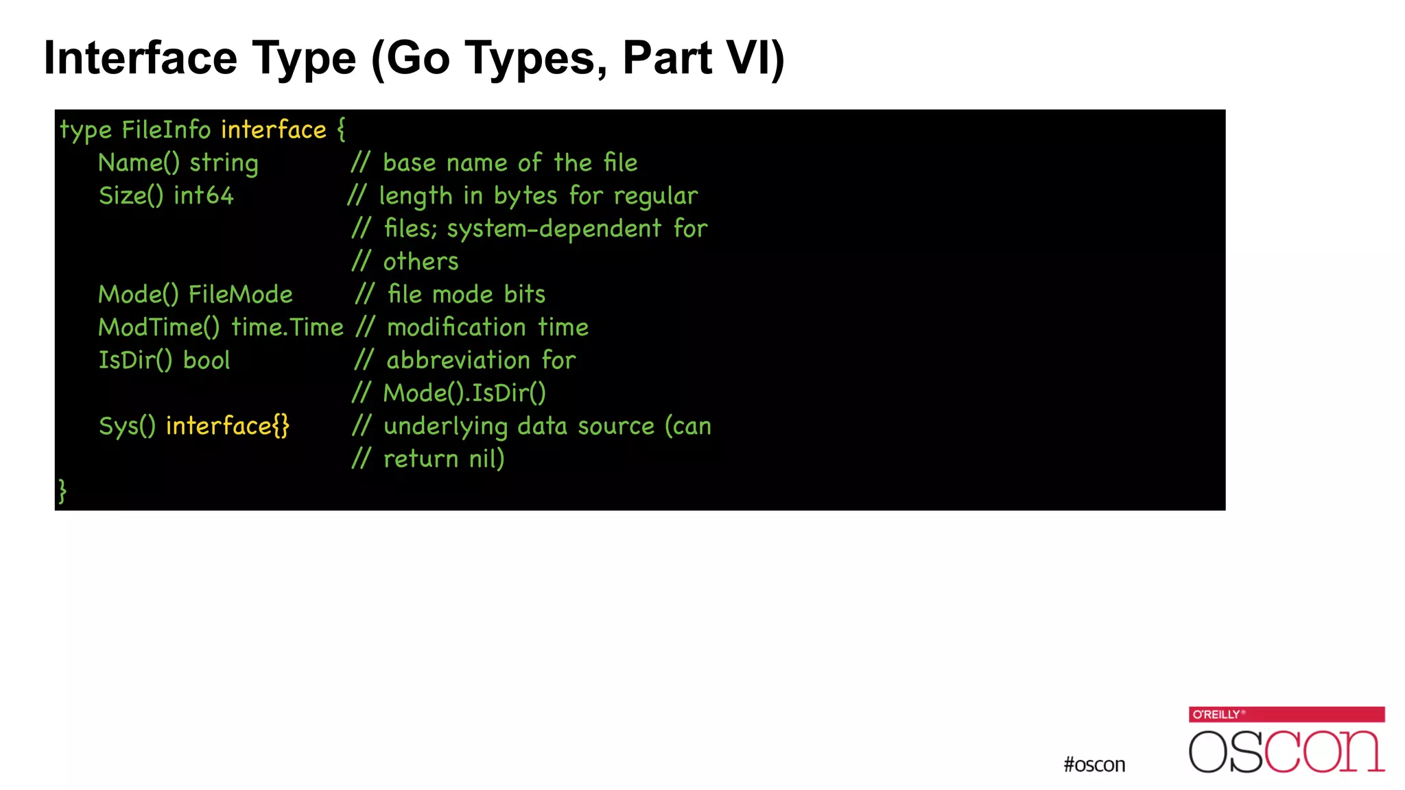 Interface Type (Go Types, Part VI) type FileInfo interface { Name() string // base name of the ﬁle Size() int64 // length in bytes for regular // ﬁles; system-dependent for // others Mode() FileMode // ﬁle mode bits ModTime() time.Time // modiﬁcation time IsDir() bool // abbreviation for // Mode().IsDir() Sys() interface{} // underlying data source (can // return nil) } 
