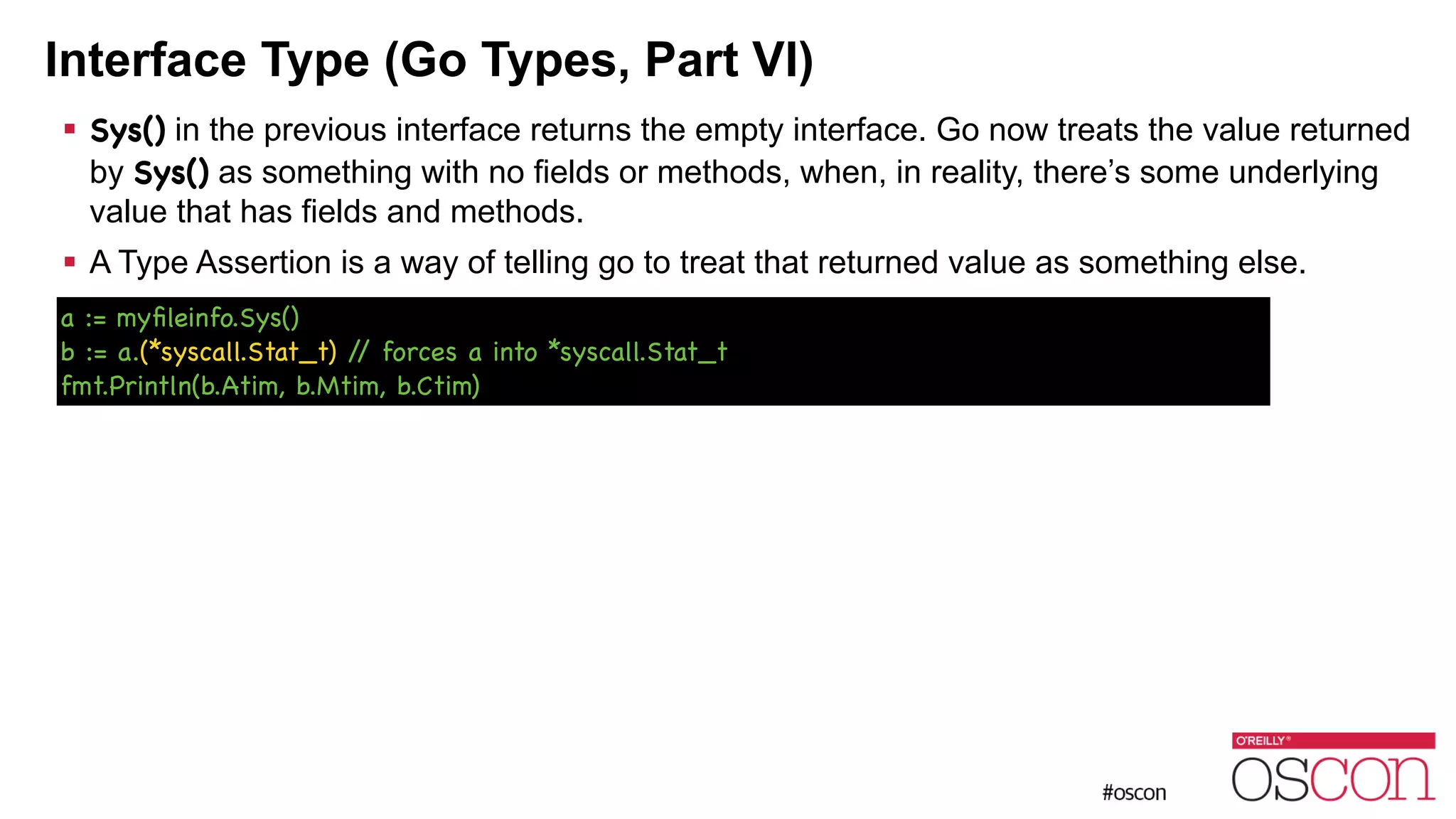 Interface Type (Go Types, Part VI) ! Sys() in the previous interface returns the empty interface. Go now treats the value returned by Sys() as something with no fields or methods, when, in reality, there’s some underlying value that has fields and methods. ! A Type Assertion is a way of telling go to treat that returned value as something else. a := myﬁleinfo.Sys() b := a.(*syscall.Stat_t) // forces a into *syscall.Stat_t fmt.Println(b.Atim, b.Mtim, b.Ctim) 
